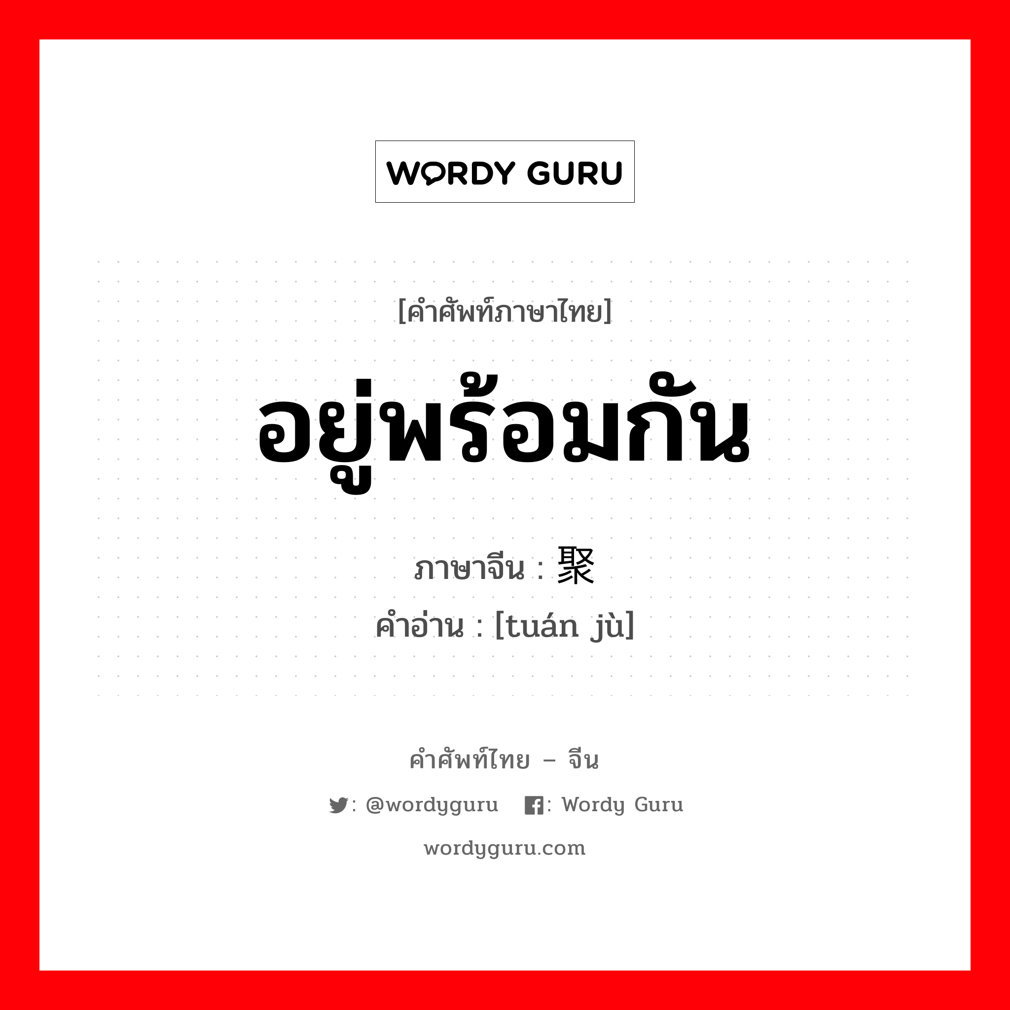 อยู่พร้อมกัน ภาษาจีนคืออะไร, คำศัพท์ภาษาไทย - จีน อยู่พร้อมกัน ภาษาจีน 团聚 คำอ่าน [tuán jù]