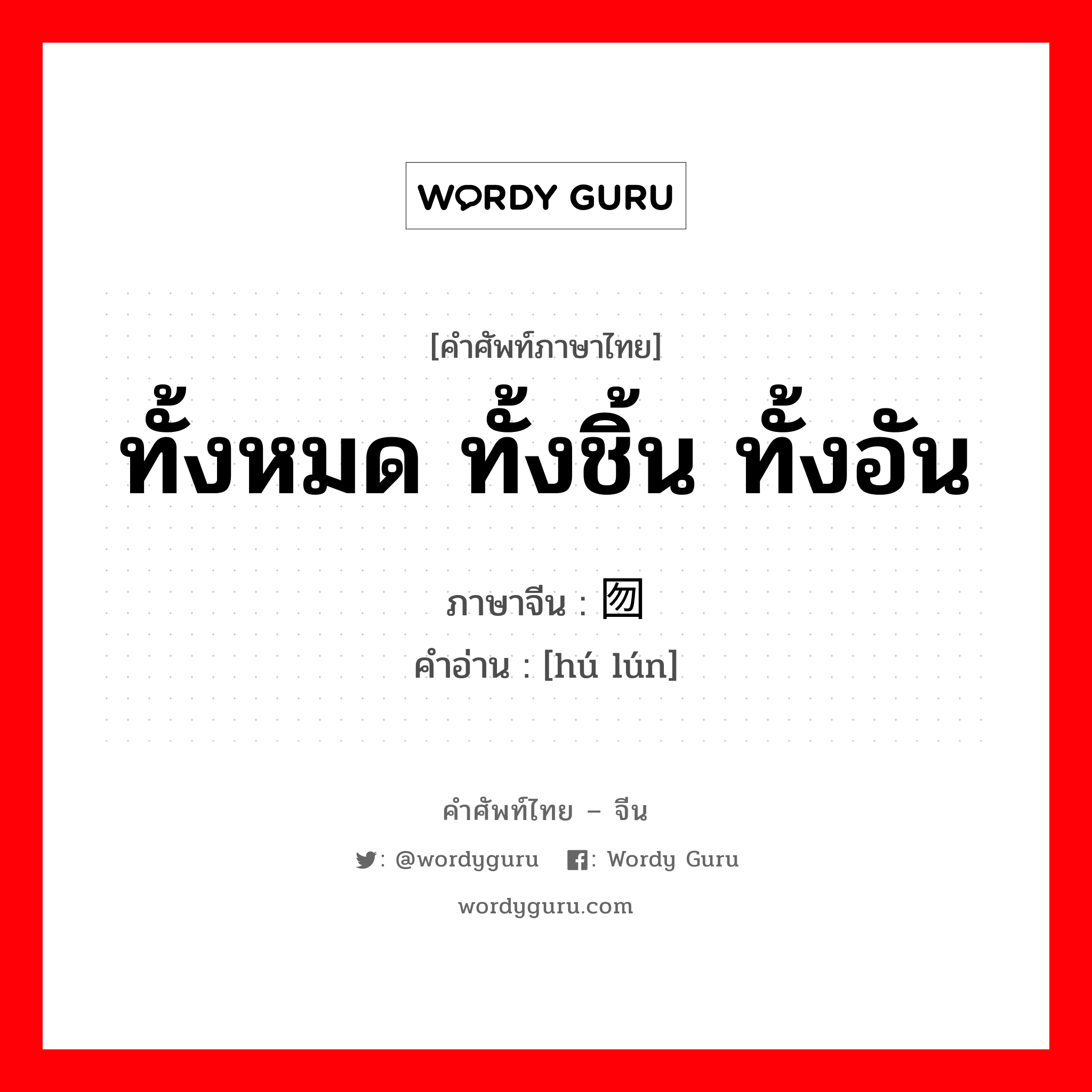 ทั้งหมด ทั้งชิ้น ทั้งอัน ภาษาจีนคืออะไร, คำศัพท์ภาษาไทย - จีน ทั้งหมด ทั้งชิ้น ทั้งอัน ภาษาจีน 囫囵 คำอ่าน [hú lún]