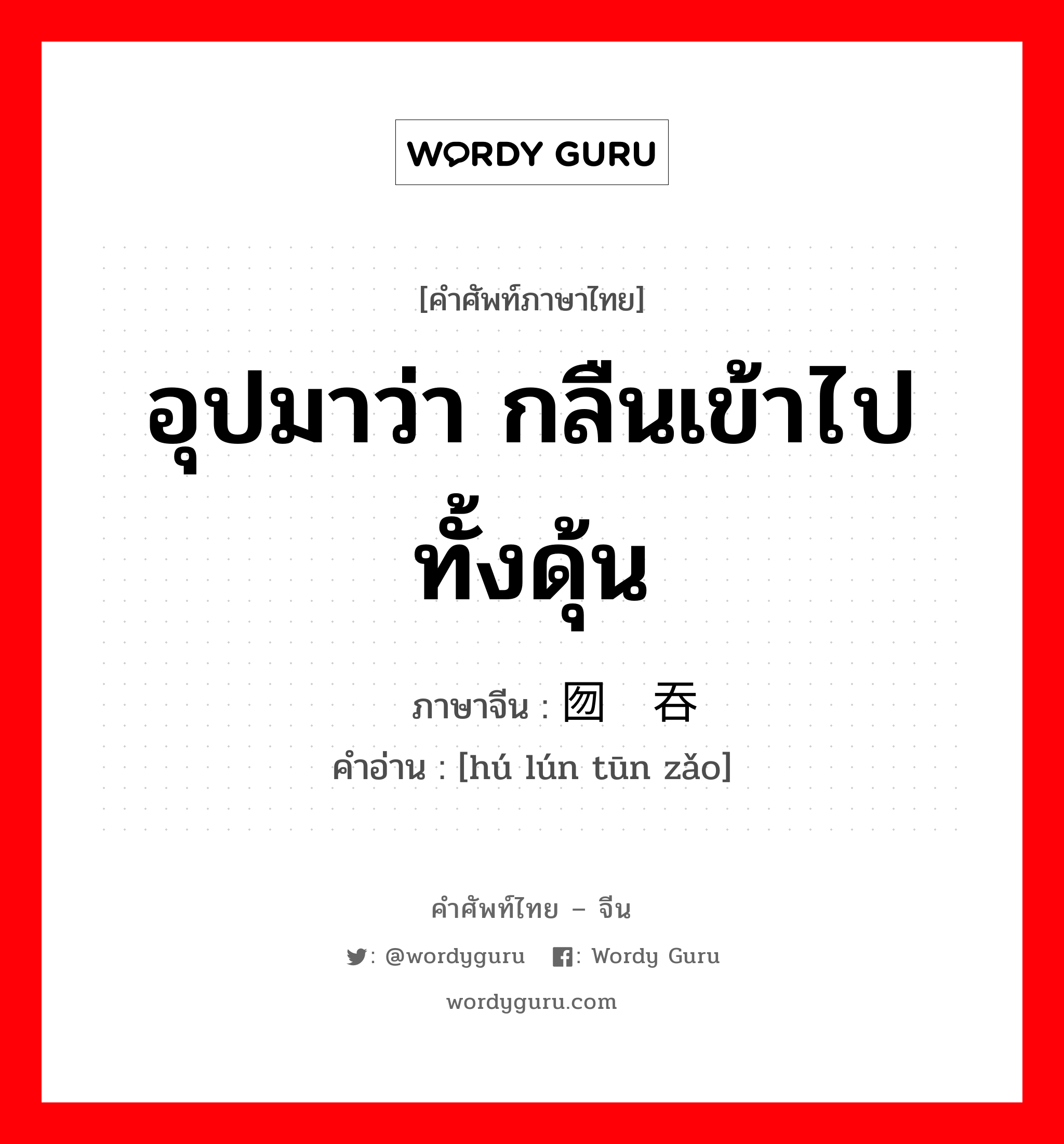 อุปมาว่า กลืนเข้าไปทั้งดุ้น ภาษาจีนคืออะไร, คำศัพท์ภาษาไทย - จีน อุปมาว่า กลืนเข้าไปทั้งดุ้น ภาษาจีน 囫囵吞枣 คำอ่าน [hú lún tūn zǎo]