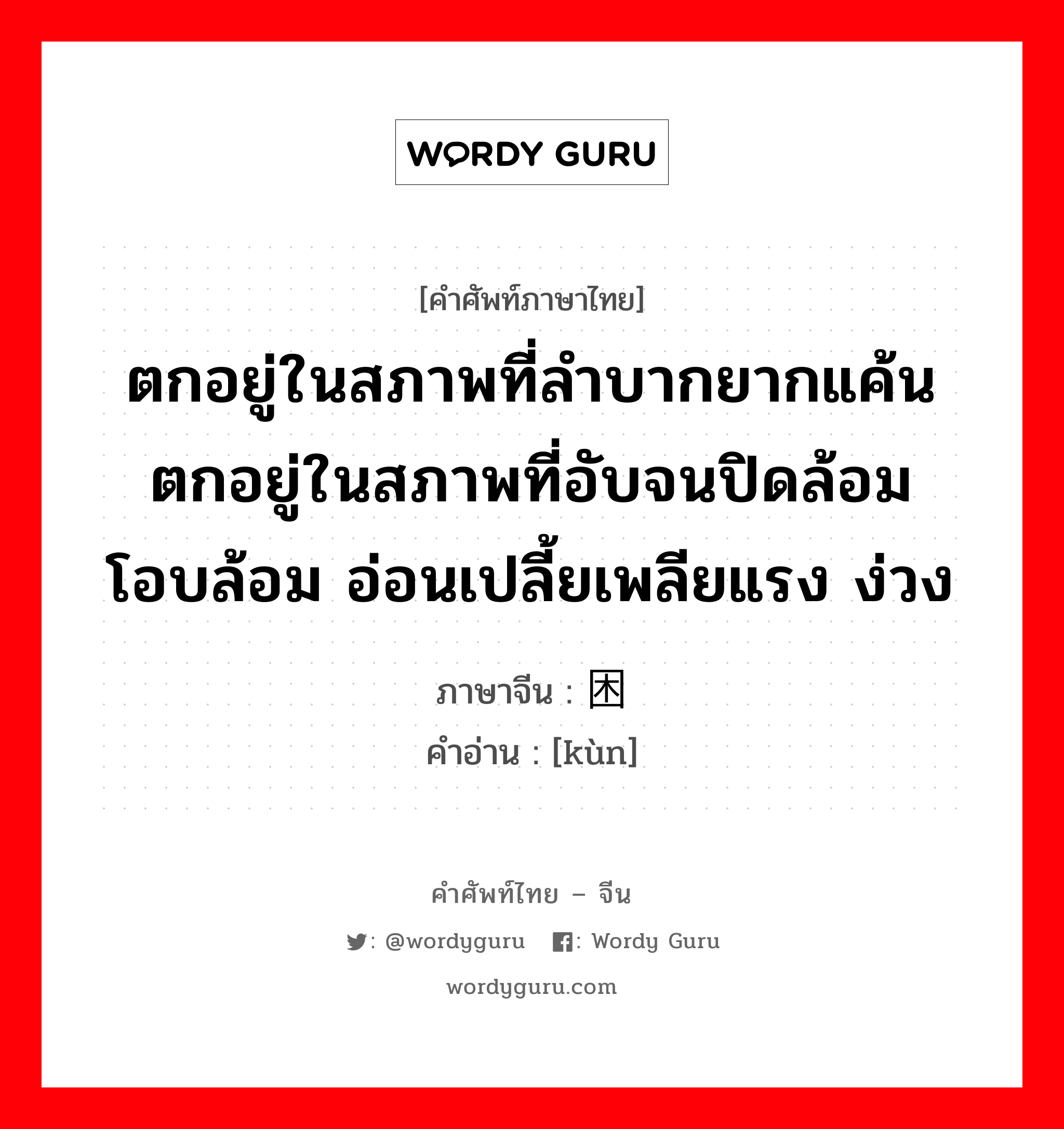 困 ภาษาไทย?, คำศัพท์ภาษาไทย - จีน 困 ภาษาจีน ตกอยู่ในสภาพที่ลำบากยากแค้น ตกอยู่ในสภาพที่อับจนปิดล้อม โอบล้อม อ่อนเปลี้ยเพลียแรง ง่วง คำอ่าน [kùn]