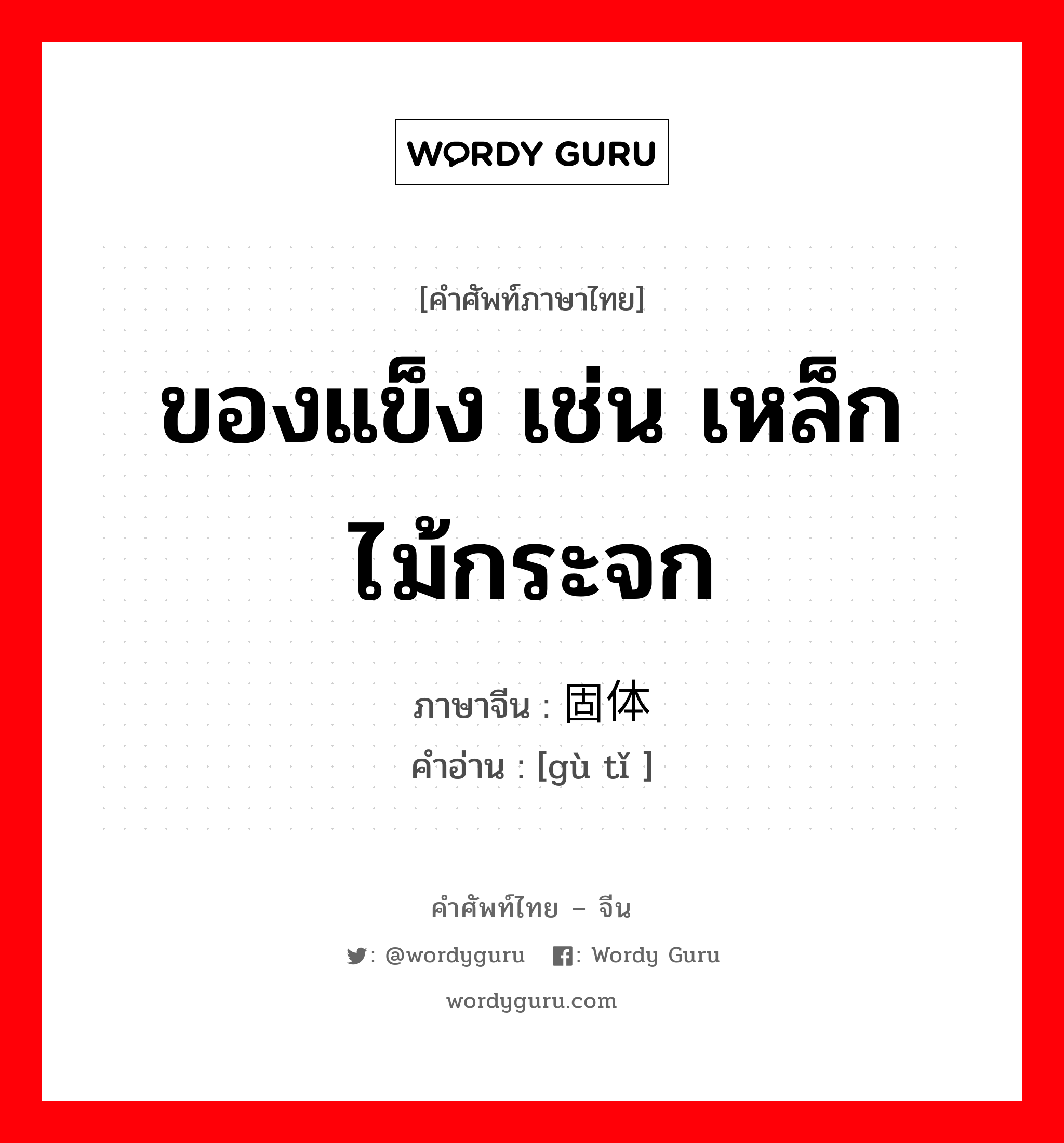 ของแข็ง เช่น เหล็ก ไม้กระจก ภาษาจีนคืออะไร, คำศัพท์ภาษาไทย - จีน ของแข็ง เช่น เหล็ก ไม้กระจก ภาษาจีน 固体 คำอ่าน [gù tǐ ]