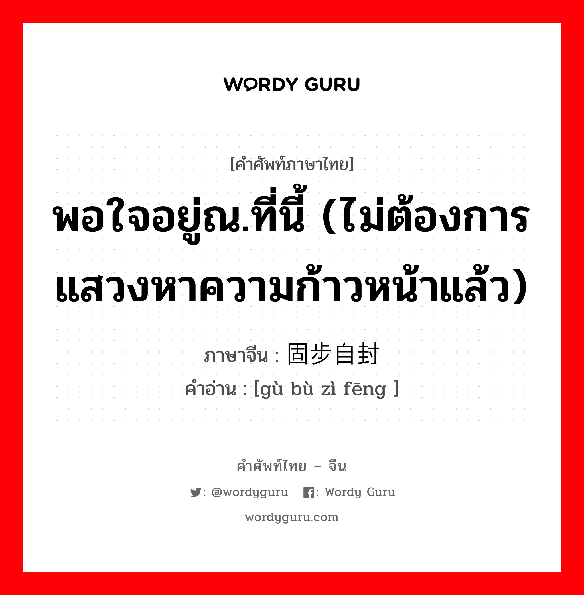 พอใจอยู่ณ.ที่นี้ (ไม่ต้องการแสวงหาความก้าวหน้าแล้ว) ภาษาจีนคืออะไร, คำศัพท์ภาษาไทย - จีน พอใจอยู่ณ.ที่นี้ (ไม่ต้องการแสวงหาความก้าวหน้าแล้ว) ภาษาจีน 固步自封 คำอ่าน [gù bù zì fēng ]