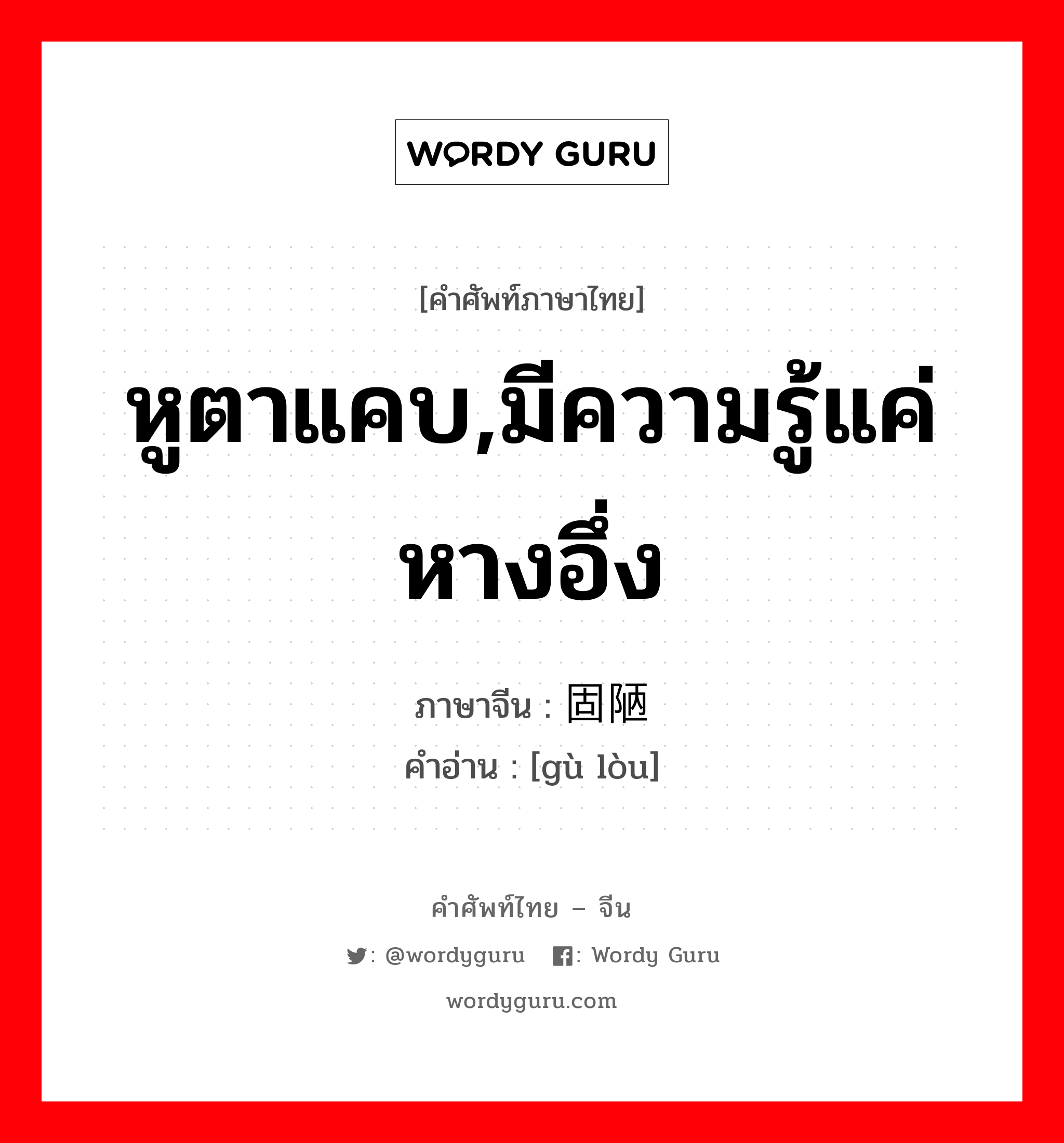 หูตาแคบ,มีความรู้แค่หางอึ่ง ภาษาจีนคืออะไร, คำศัพท์ภาษาไทย - จีน หูตาแคบ,มีความรู้แค่หางอึ่ง ภาษาจีน 固陋 คำอ่าน [gù lòu]