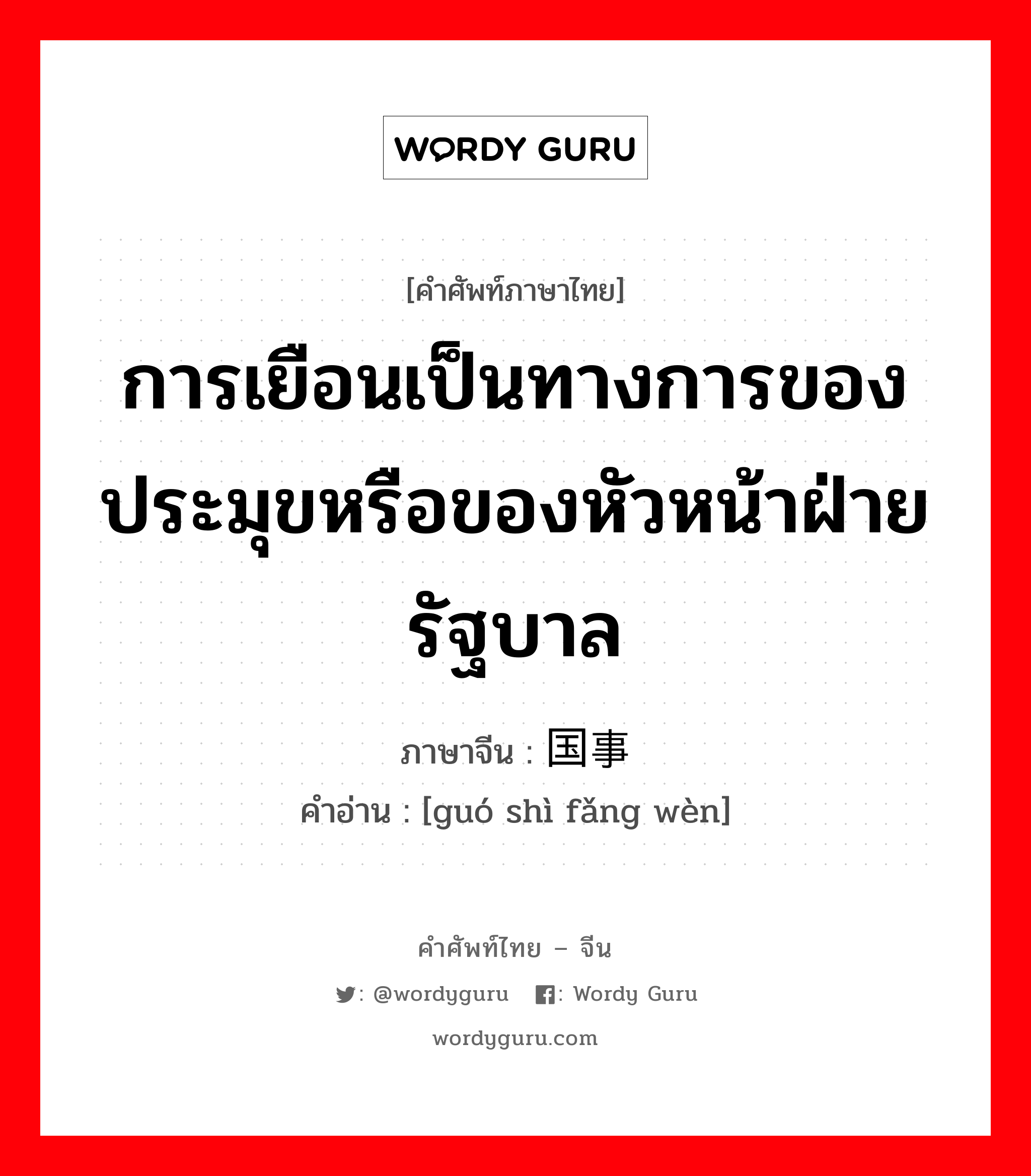 การเยือนเป็นทางการของประมุขหรือของหัวหน้าฝ่ายรัฐบาล ภาษาจีนคืออะไร, คำศัพท์ภาษาไทย - จีน การเยือนเป็นทางการของประมุขหรือของหัวหน้าฝ่ายรัฐบาล ภาษาจีน 国事访问 คำอ่าน [guó shì fǎng wèn]