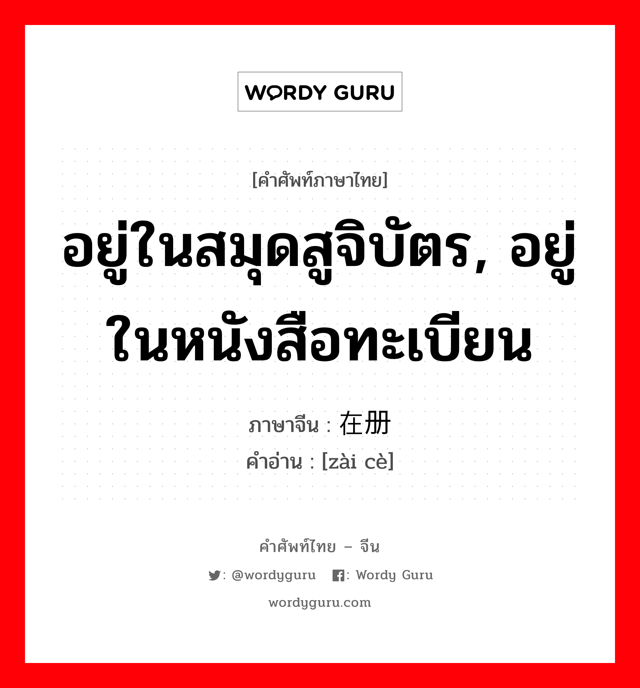 อยู่ในสมุดสูจิบัตร, อยู่ในหนังสือทะเบียน ภาษาจีนคืออะไร, คำศัพท์ภาษาไทย - จีน อยู่ในสมุดสูจิบัตร, อยู่ในหนังสือทะเบียน ภาษาจีน 在册 คำอ่าน [zài cè]