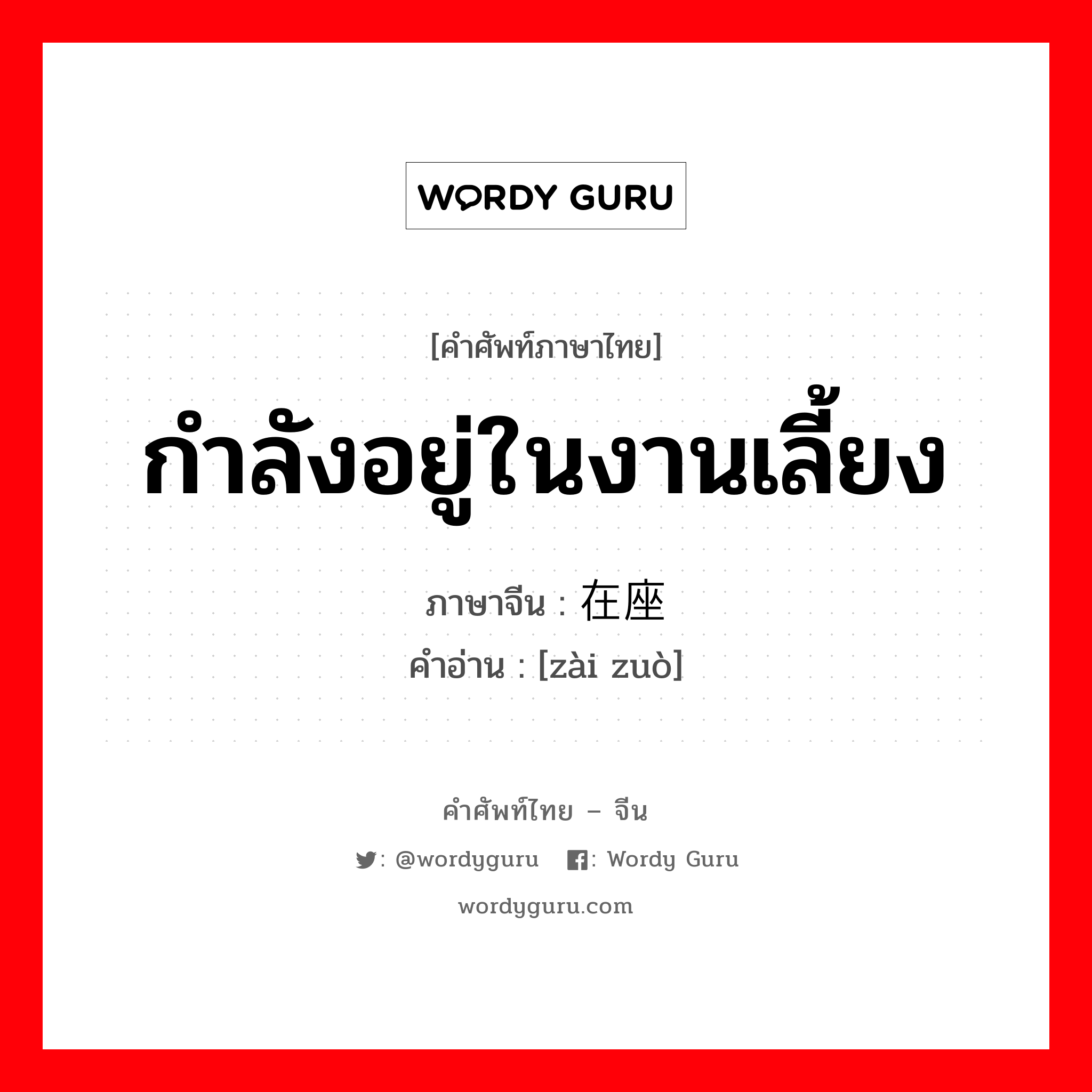 กำลังอยู่ในงานเลี้ยง ภาษาจีนคืออะไร, คำศัพท์ภาษาไทย - จีน กำลังอยู่ในงานเลี้ยง ภาษาจีน 在座 คำอ่าน [zài zuò]