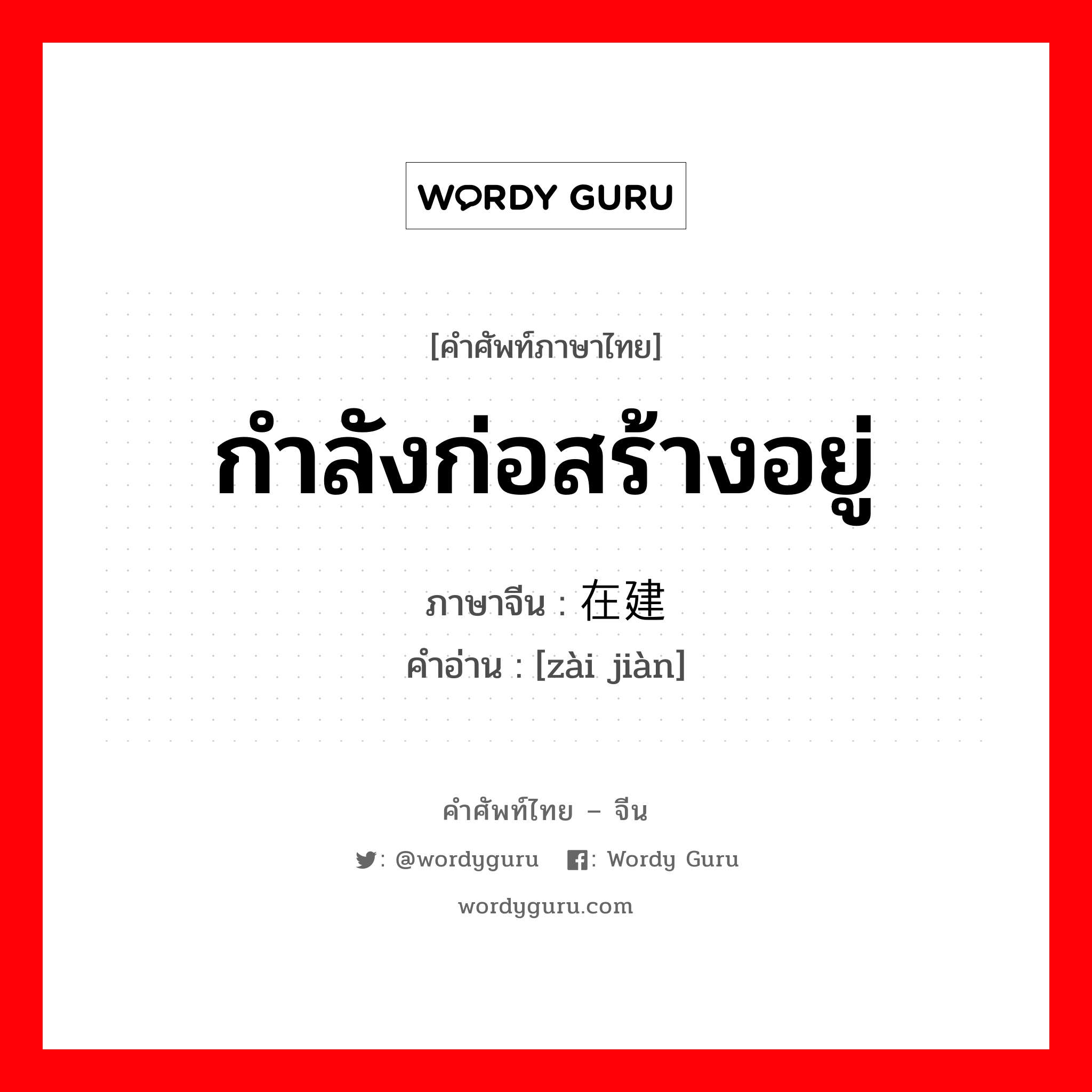 กำลังก่อสร้างอยู่ ภาษาจีนคืออะไร, คำศัพท์ภาษาไทย - จีน กำลังก่อสร้างอยู่ ภาษาจีน 在建 คำอ่าน [zài jiàn]