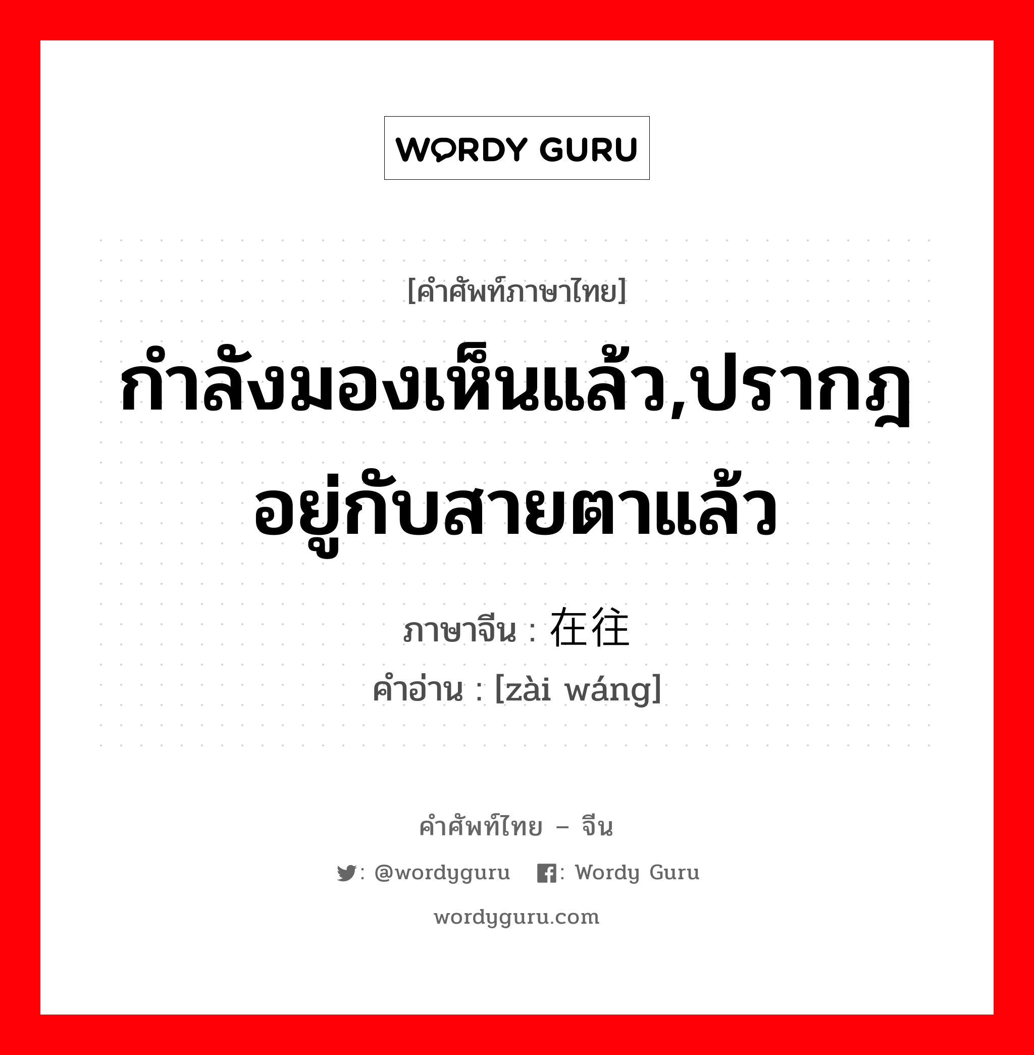 กำลังมองเห็นแล้ว,ปรากฎอยู่กับสายตาแล้ว ภาษาจีนคืออะไร, คำศัพท์ภาษาไทย - จีน กำลังมองเห็นแล้ว,ปรากฎอยู่กับสายตาแล้ว ภาษาจีน 在往 คำอ่าน [zài wáng]