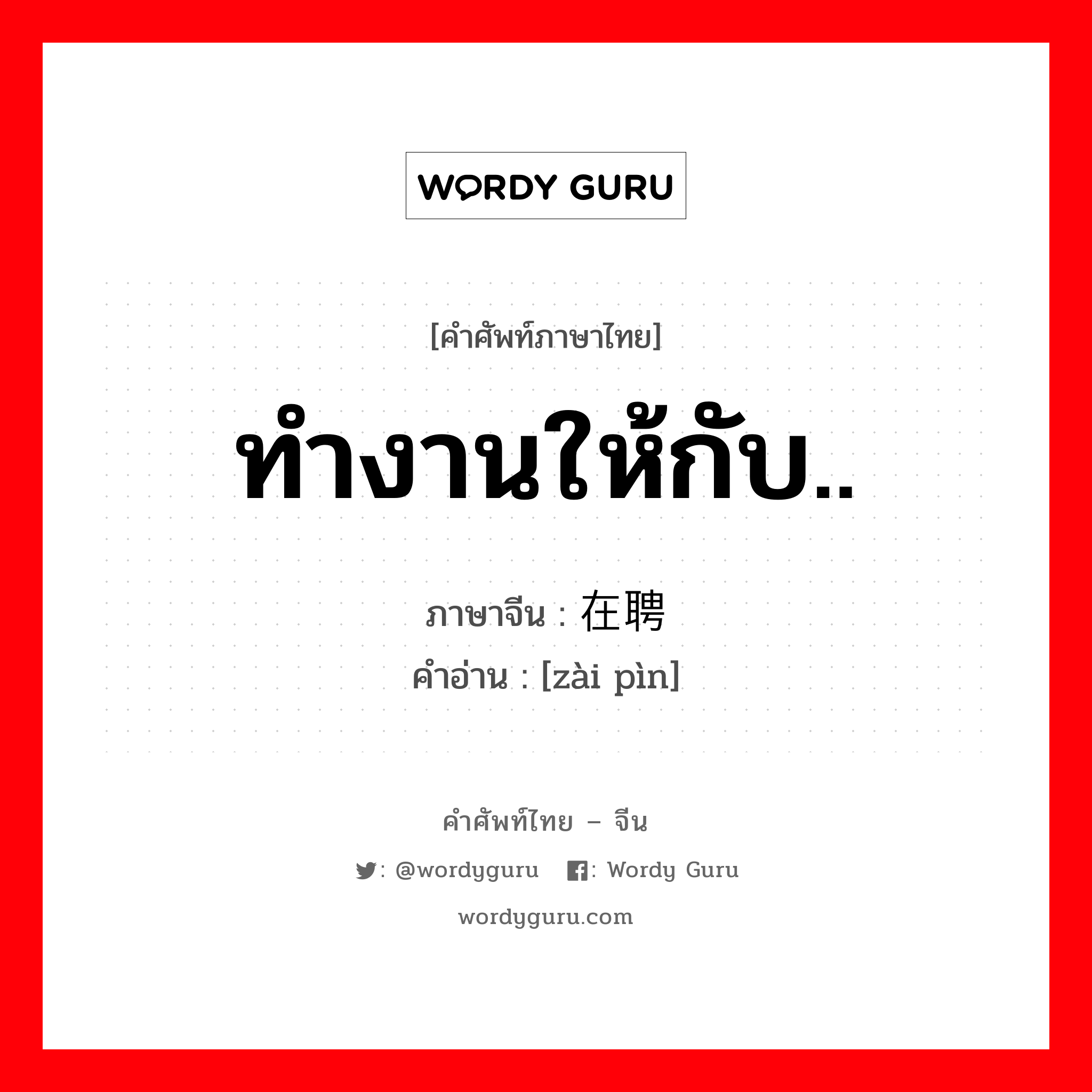 ทำงานให้กับ.. ภาษาจีนคืออะไร, คำศัพท์ภาษาไทย - จีน ทำงานให้กับ.. ภาษาจีน 在聘 คำอ่าน [zài pìn]