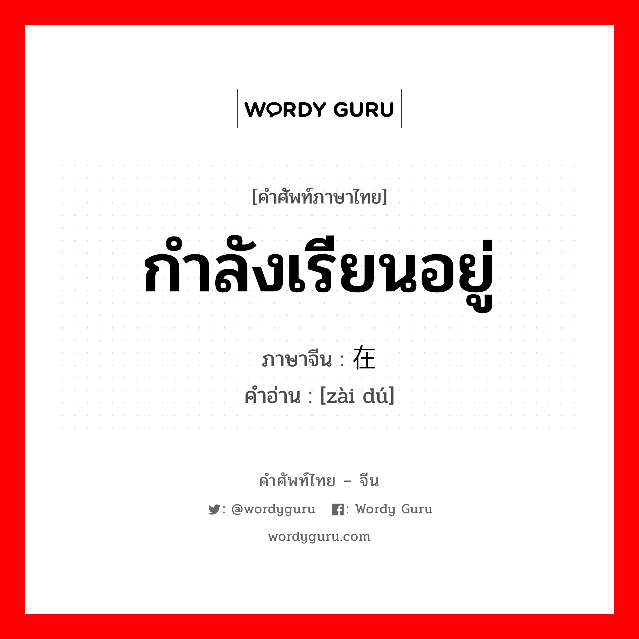 กำลังเรียนอยู่ ภาษาจีนคืออะไร, คำศัพท์ภาษาไทย - จีน กำลังเรียนอยู่ ภาษาจีน 在读 คำอ่าน [zài dú]