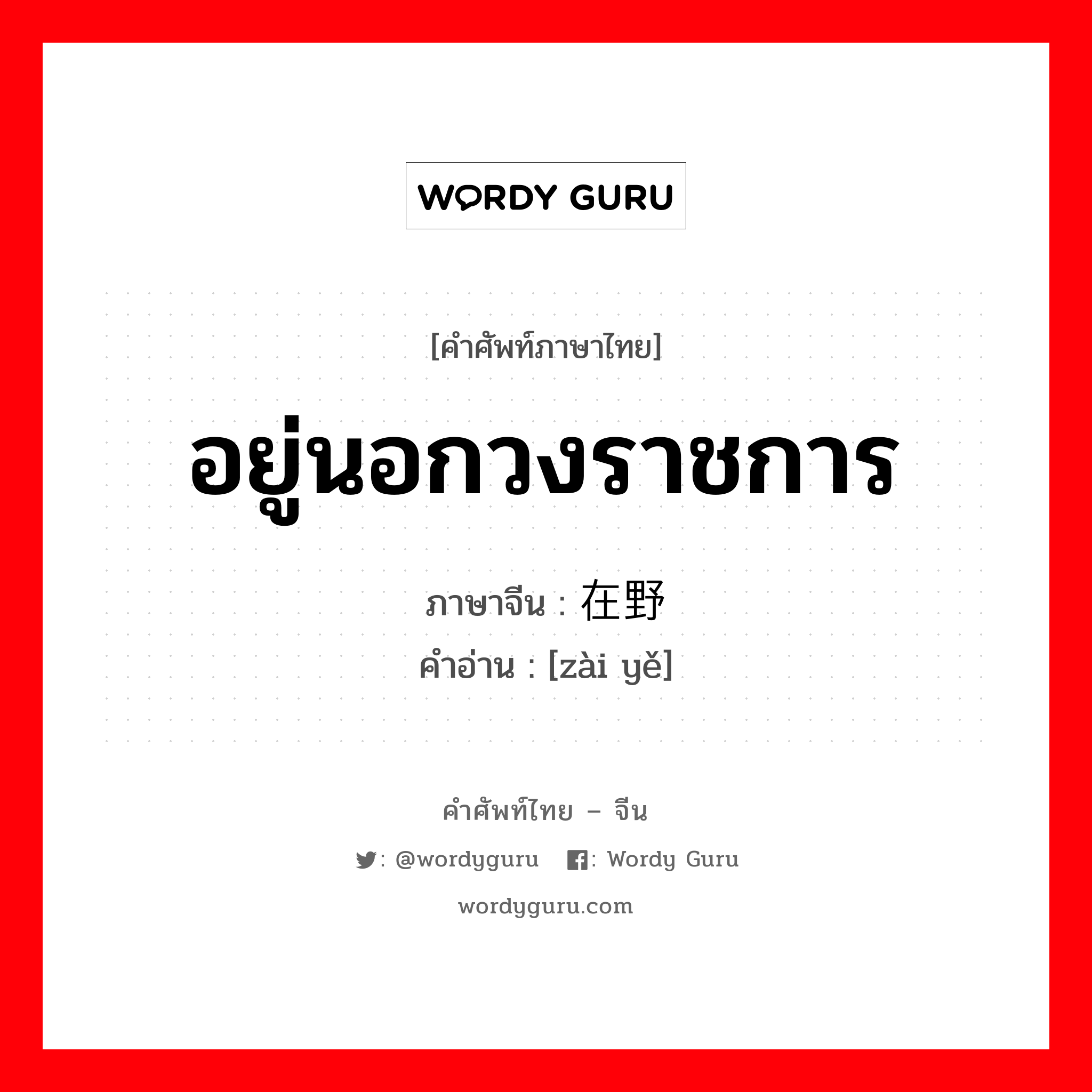 อยู่นอกวงราชการ ภาษาจีนคืออะไร, คำศัพท์ภาษาไทย - จีน อยู่นอกวงราชการ ภาษาจีน 在野 คำอ่าน [zài yě]