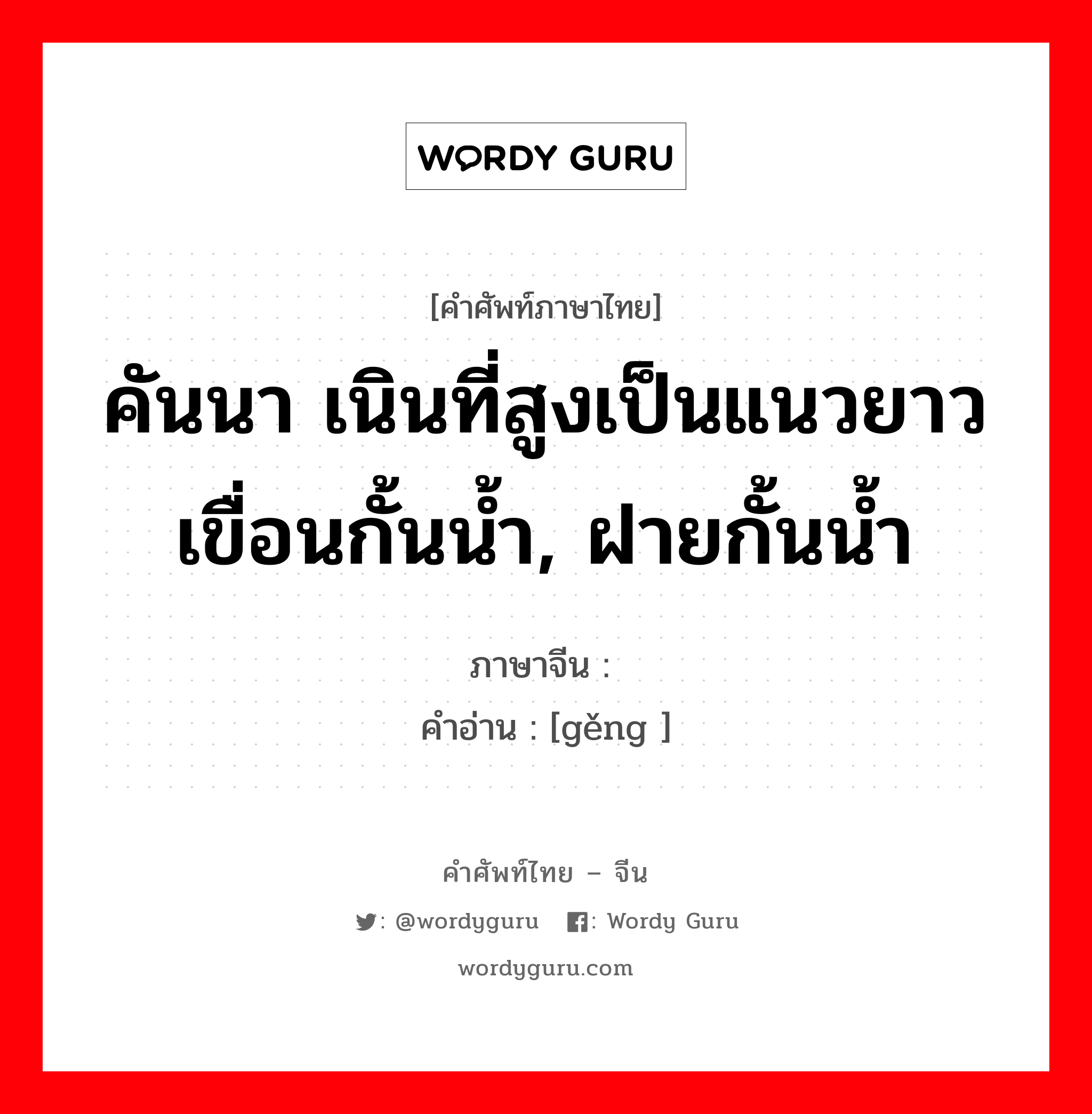 คันนา เนินที่สูงเป็นแนวยาว เขื่อนกั้นน้ำ, ฝายกั้นน้ำ ภาษาจีนคืออะไร, คำศัพท์ภาษาไทย - จีน คันนา เนินที่สูงเป็นแนวยาว เขื่อนกั้นน้ำ, ฝายกั้นน้ำ ภาษาจีน 埂 คำอ่าน [gěng ]