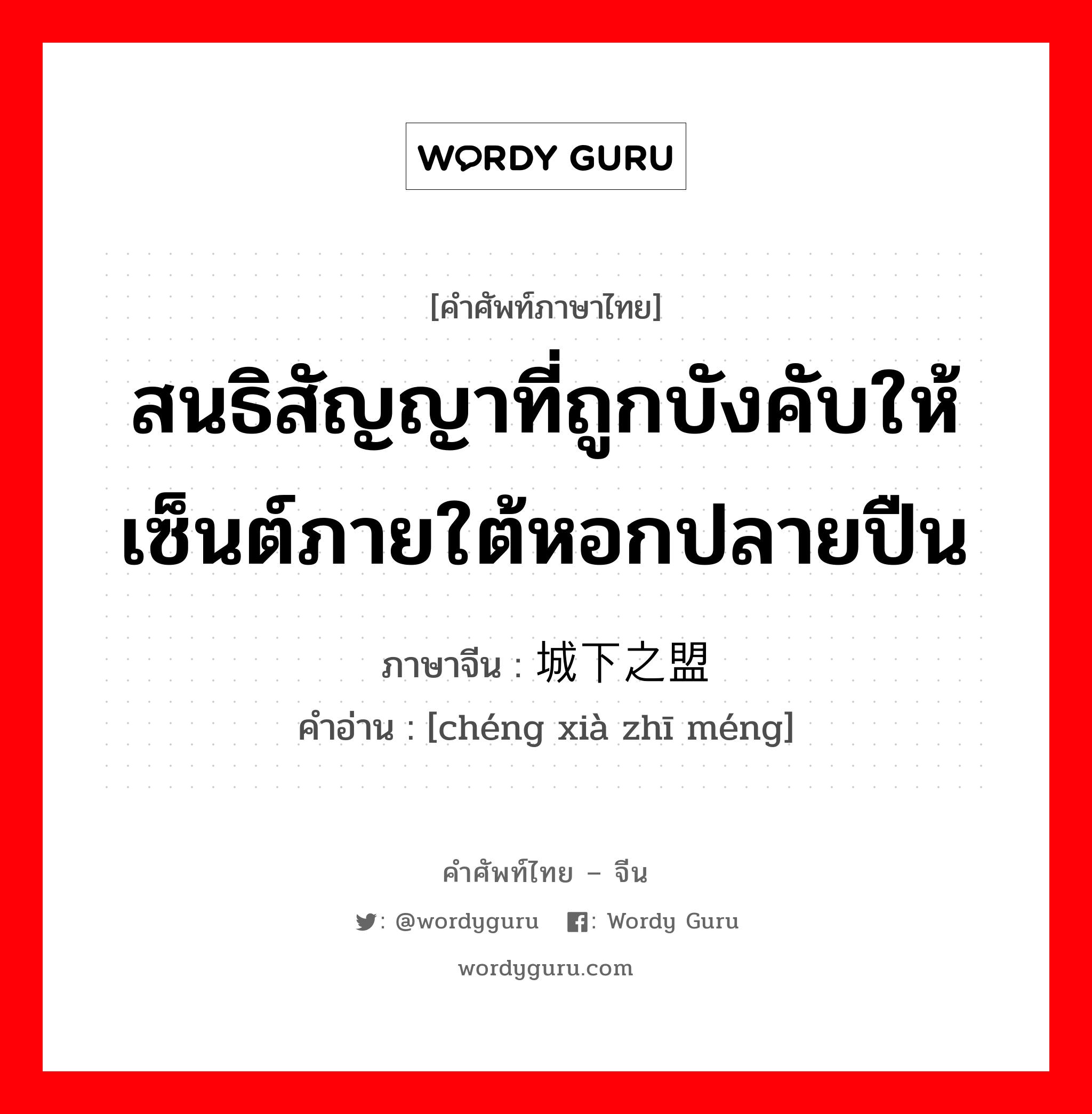 สนธิสัญญาที่ถูกบังคับให้เซ็นต์ภายใต้หอกปลายปืน ภาษาจีนคืออะไร, คำศัพท์ภาษาไทย - จีน สนธิสัญญาที่ถูกบังคับให้เซ็นต์ภายใต้หอกปลายปืน ภาษาจีน 城下之盟 คำอ่าน [chéng xià zhī méng]