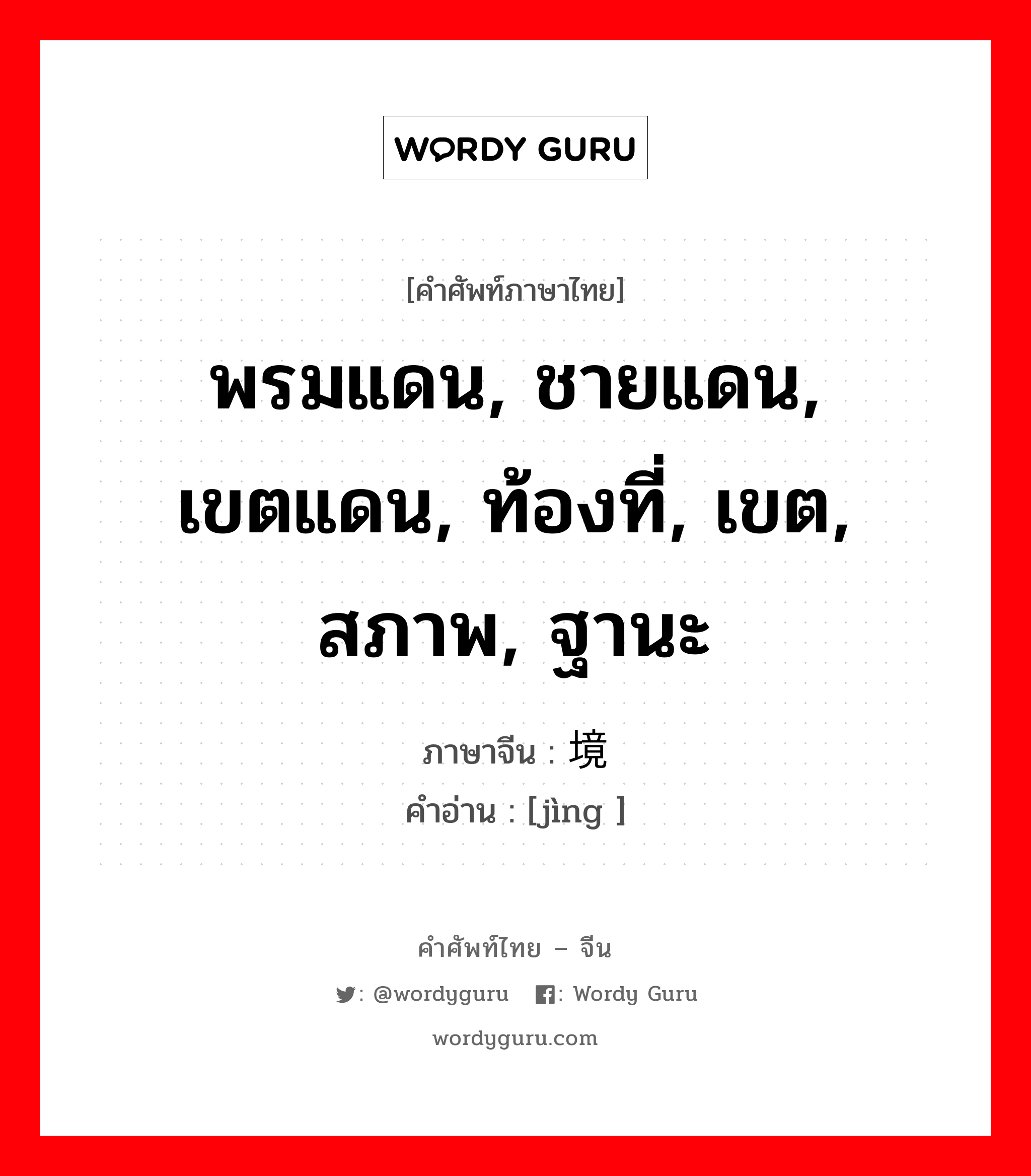 พรมแดน, ชายแดน, เขตแดน, ท้องที่, เขต, สภาพ, ฐานะ ภาษาจีนคืออะไร, คำศัพท์ภาษาไทย - จีน พรมแดน, ชายแดน, เขตแดน, ท้องที่, เขต, สภาพ, ฐานะ ภาษาจีน 境 คำอ่าน [jìng ]