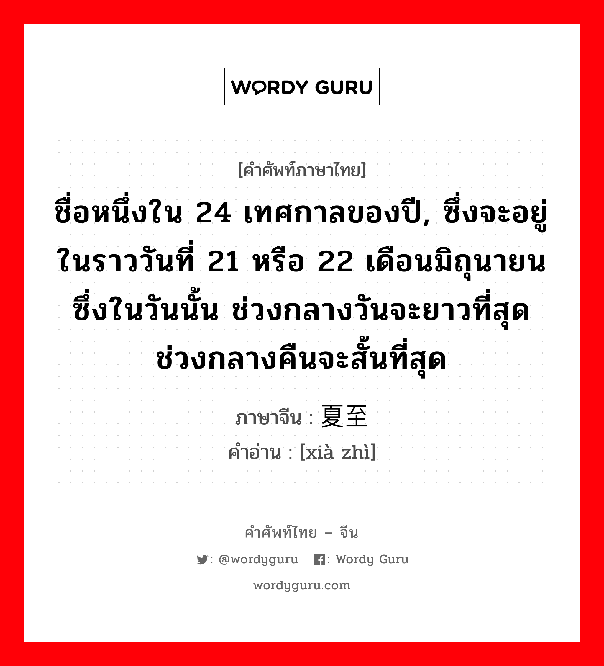 ชื่อหนึ่งใน 24 เทศกาลของปี, ซึ่งจะอยู่ในราววันที่ 21 หรือ 22 เดือนมิถุนายนซึ่งในวันนั้น ช่วงกลางวันจะยาวที่สุด ช่วงกลางคืนจะสั้นที่สุด ภาษาจีนคืออะไร, คำศัพท์ภาษาไทย - จีน ชื่อหนึ่งใน 24 เทศกาลของปี, ซึ่งจะอยู่ในราววันที่ 21 หรือ 22 เดือนมิถุนายนซึ่งในวันนั้น ช่วงกลางวันจะยาวที่สุด ช่วงกลางคืนจะสั้นที่สุด ภาษาจีน 夏至 คำอ่าน [xià zhì]