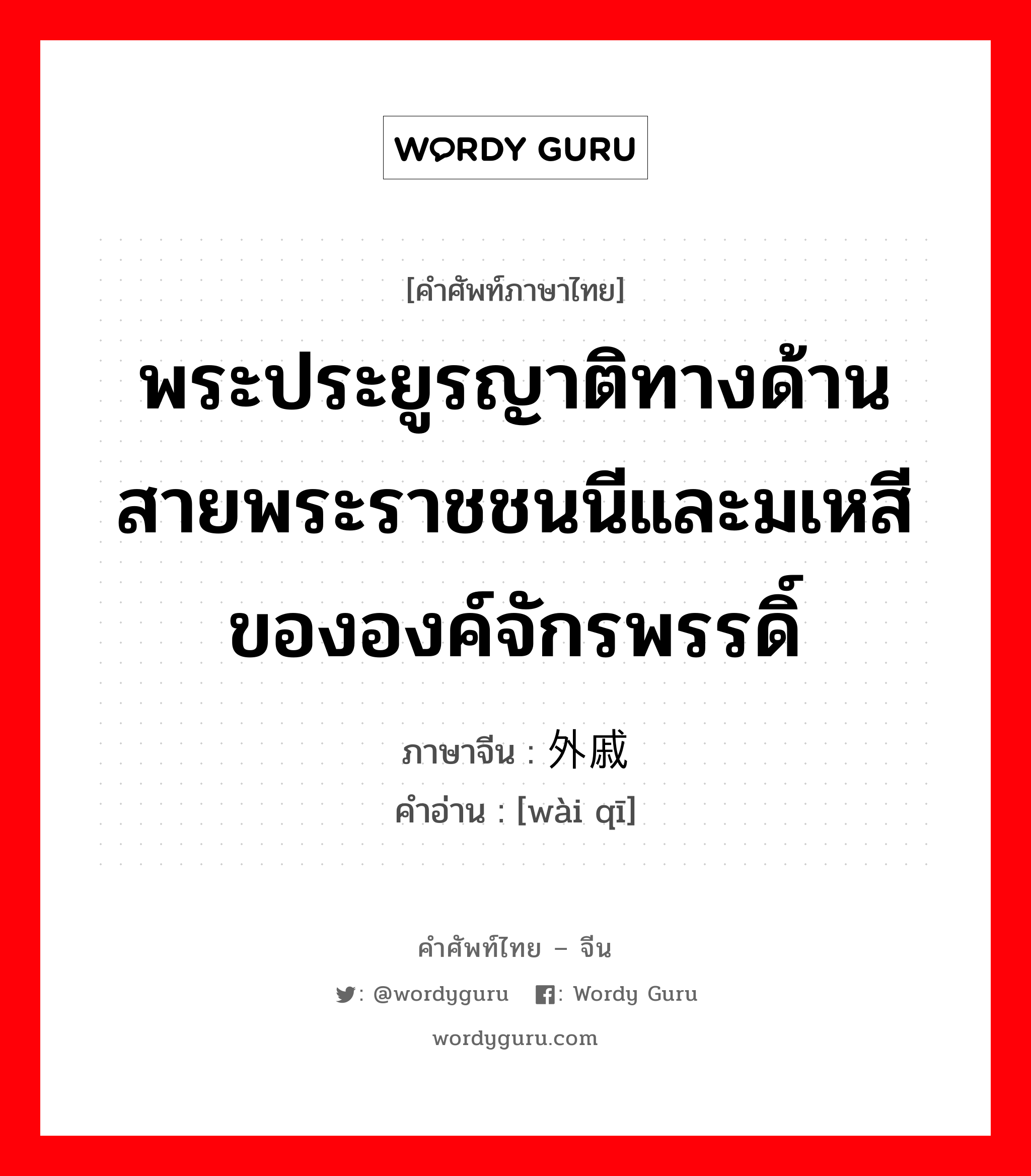 พระประยูรญาติทางด้านสายพระราชชนนีและมเหสีขององค์จักรพรรดิ์ ภาษาจีนคืออะไร, คำศัพท์ภาษาไทย - จีน พระประยูรญาติทางด้านสายพระราชชนนีและมเหสีขององค์จักรพรรดิ์ ภาษาจีน 外戚 คำอ่าน [wài qī]