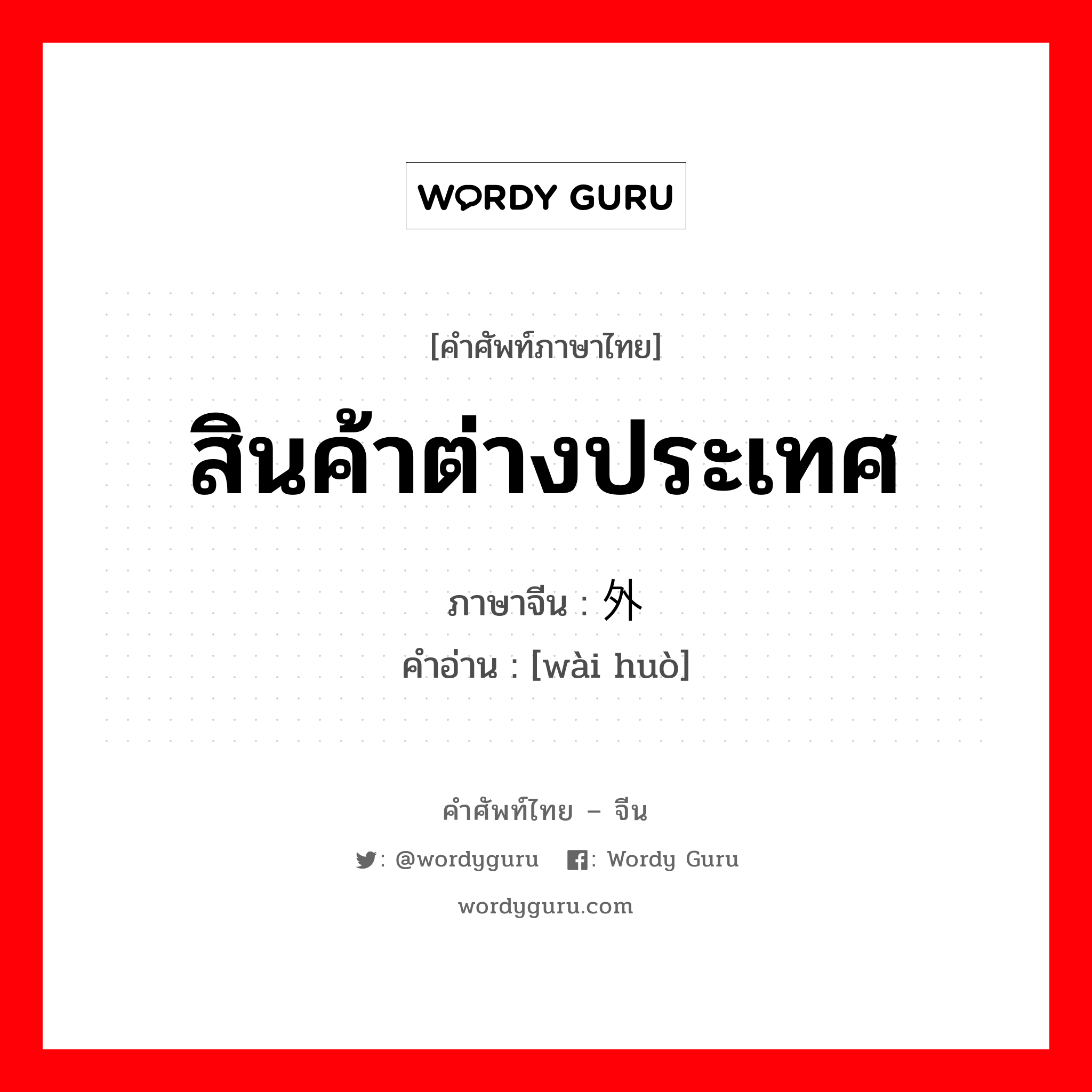 สินค้าต่างประเทศ ภาษาจีนคืออะไร, คำศัพท์ภาษาไทย - จีน สินค้าต่างประเทศ ภาษาจีน 外货 คำอ่าน [wài huò]