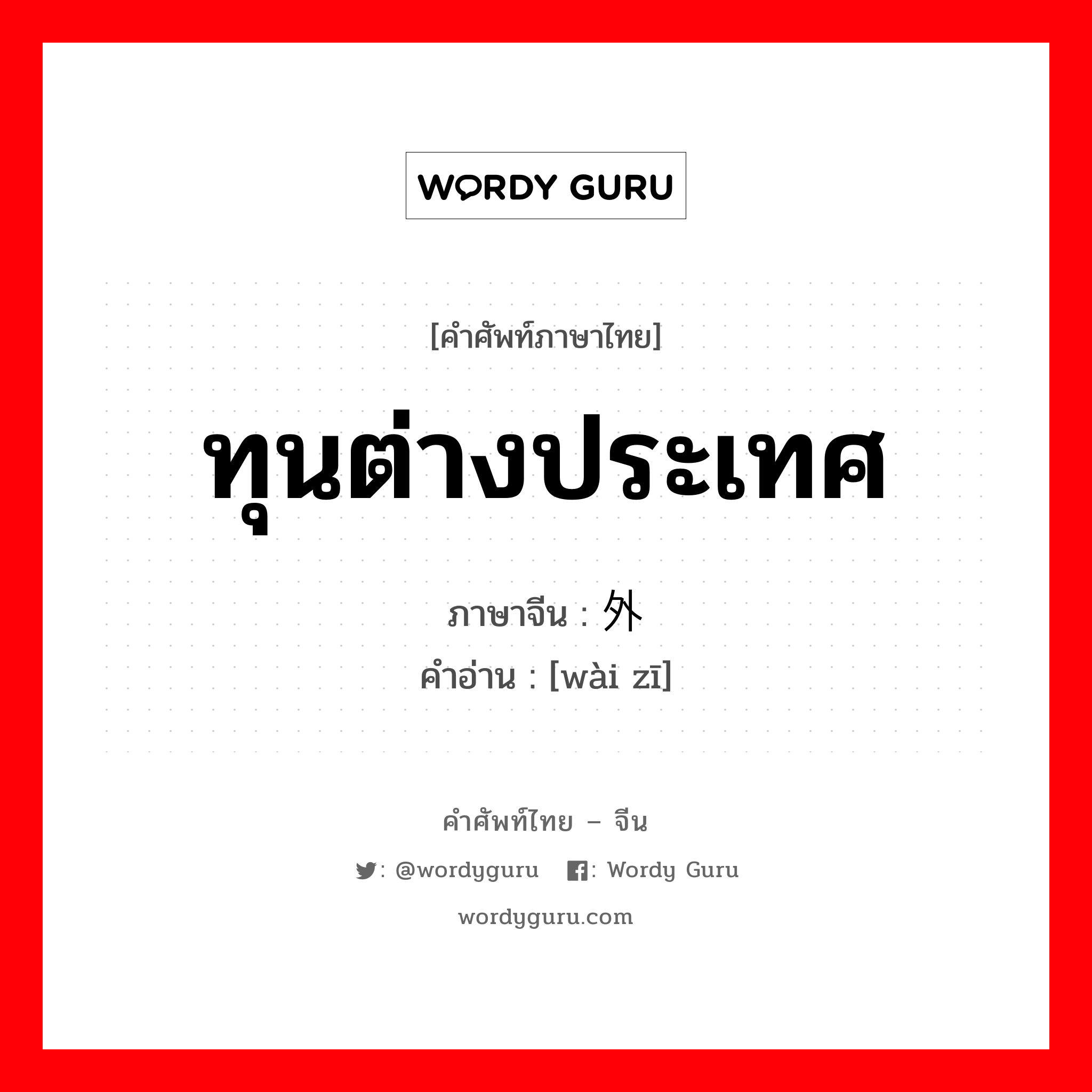 ทุนต่างประเทศ ภาษาจีนคืออะไร, คำศัพท์ภาษาไทย - จีน ทุนต่างประเทศ ภาษาจีน 外资 คำอ่าน [wài zī]