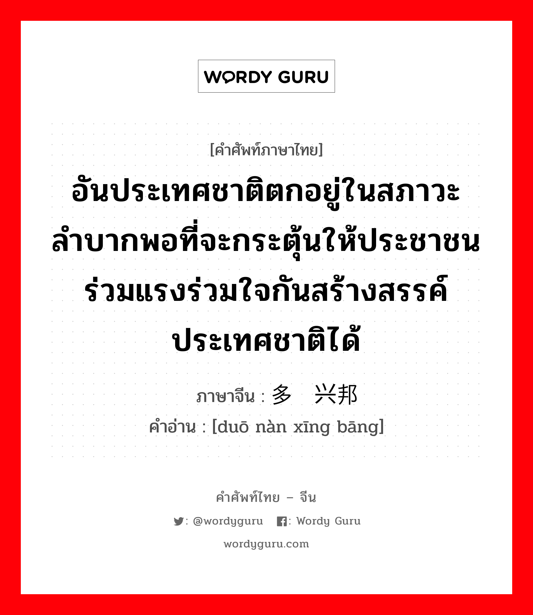 อันประเทศชาติตกอยู่ในสภาวะลำบากพอที่จะกระตุ้นให้ประชาชนร่วมแรงร่วมใจกันสร้างสรรค์ประเทศชาติได้ ภาษาจีนคืออะไร, คำศัพท์ภาษาไทย - จีน อันประเทศชาติตกอยู่ในสภาวะลำบากพอที่จะกระตุ้นให้ประชาชนร่วมแรงร่วมใจกันสร้างสรรค์ประเทศชาติได้ ภาษาจีน 多难兴邦 คำอ่าน [duō nàn xīng bāng]