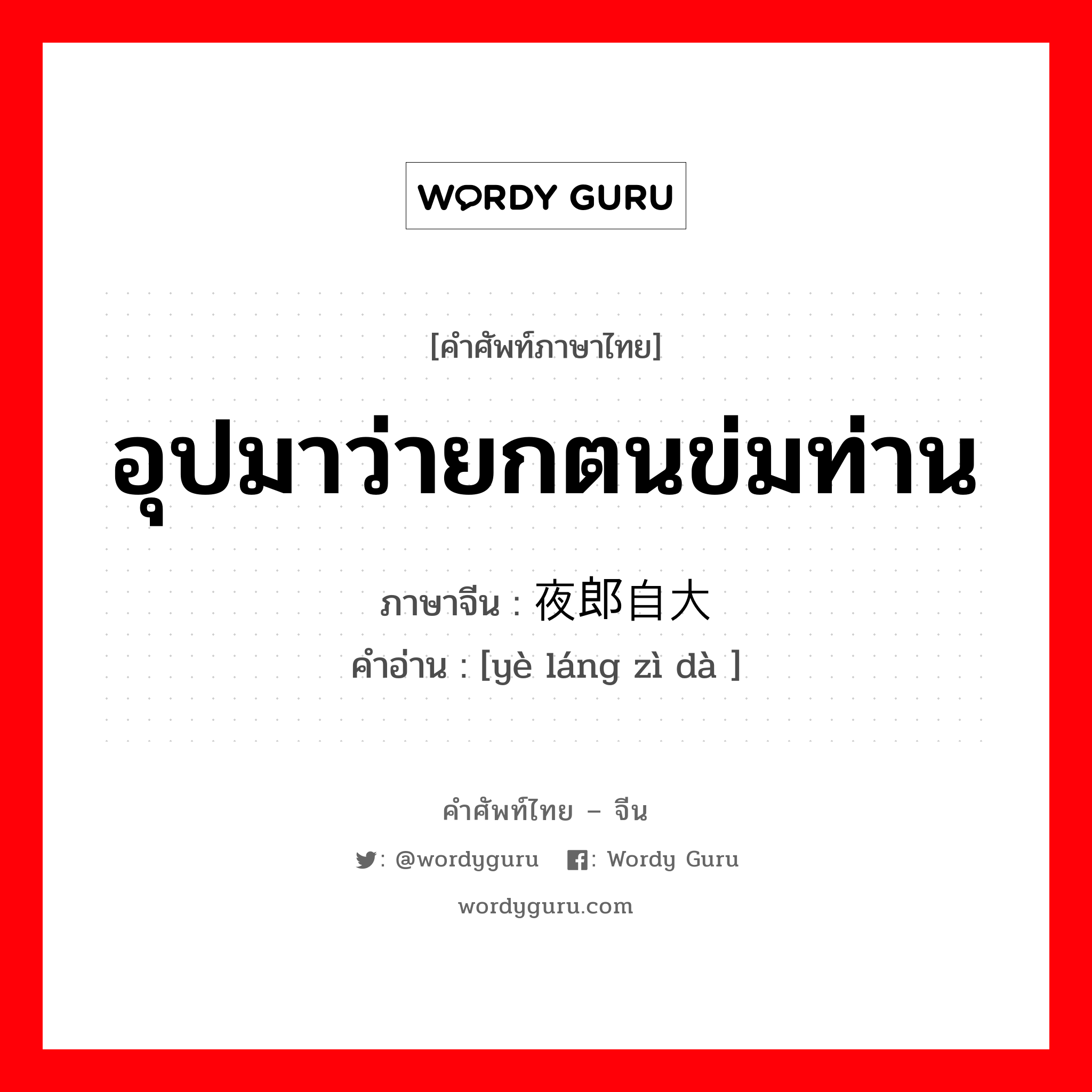 อุปมาว่ายกตนข่มท่าน ภาษาจีนคืออะไร, คำศัพท์ภาษาไทย - จีน อุปมาว่ายกตนข่มท่าน ภาษาจีน 夜郎自大 คำอ่าน [yè láng zì dà ]