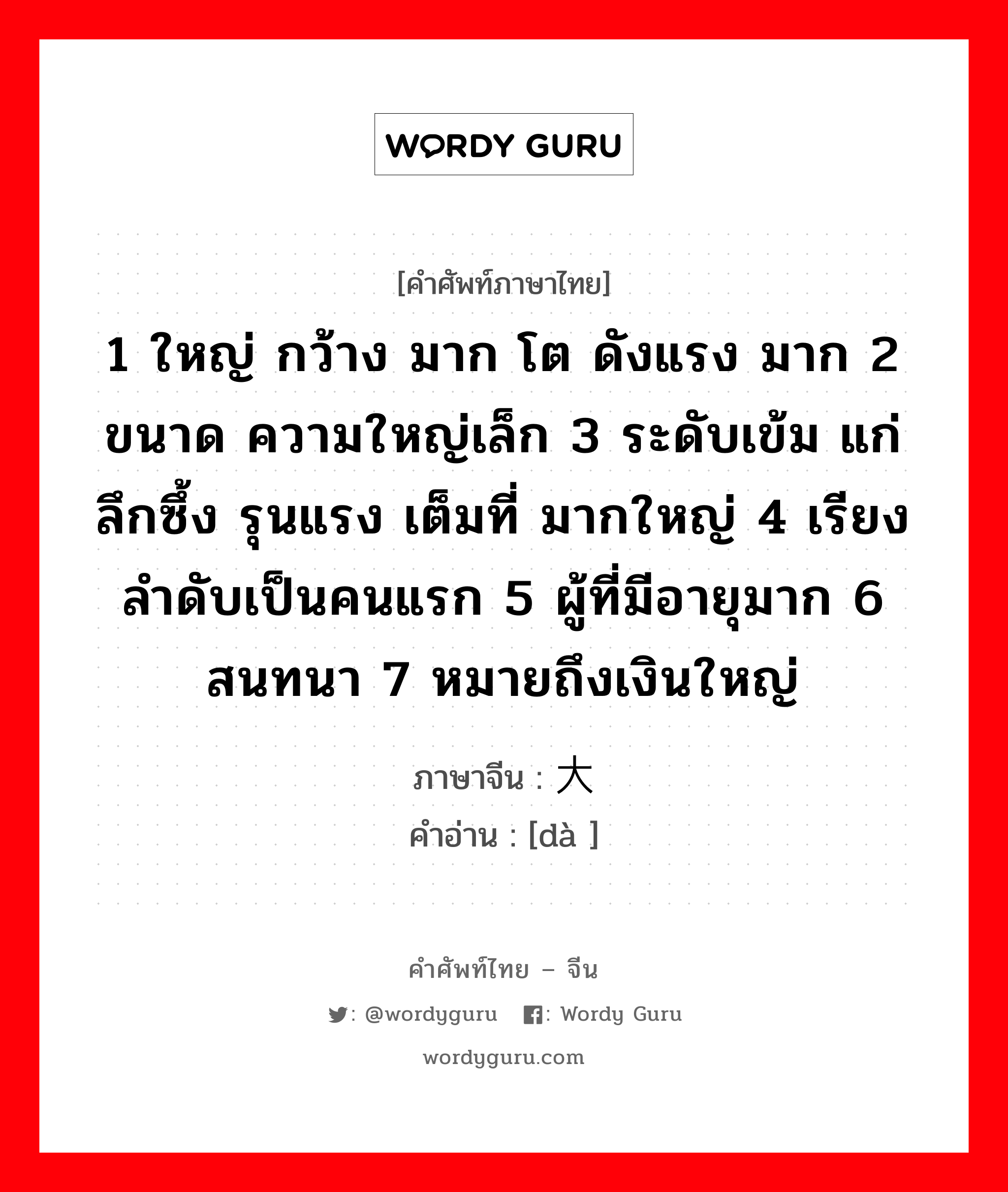 1 ใหญ่ กว้าง มาก โต ดังแรง มาก 2 ขนาด ความใหญ่เล็ก 3 ระดับเข้ม แก่ลึกซึ้ง รุนแรง เต็มที่ มากใหญ่ 4 เรียงลำดับเป็นคนแรก 5 ผู้ที่มีอายุมาก 6 สนทนา 7 หมายถึงเงินใหญ่ ภาษาจีนคืออะไร, คำศัพท์ภาษาไทย - จีน 1 ใหญ่ กว้าง มาก โต ดังแรง มาก 2 ขนาด ความใหญ่เล็ก 3 ระดับเข้ม แก่ลึกซึ้ง รุนแรง เต็มที่ มากใหญ่ 4 เรียงลำดับเป็นคนแรก 5 ผู้ที่มีอายุมาก 6 สนทนา 7 หมายถึงเงินใหญ่ ภาษาจีน 大 คำอ่าน [dà ]