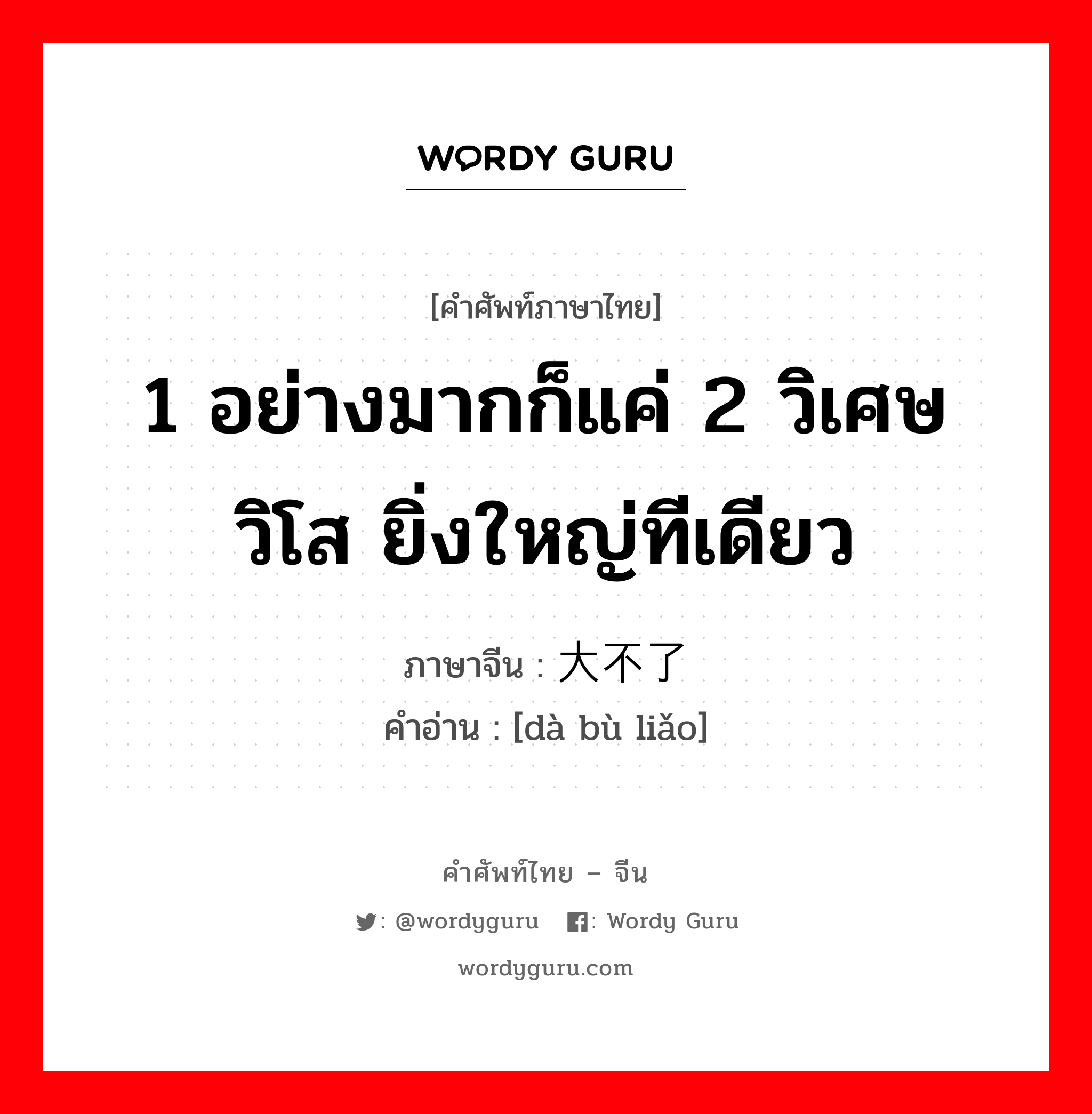 1 อย่างมากก็แค่ 2 วิเศษวิโส ยิ่งใหญ่ทีเดียว ภาษาจีนคืออะไร, คำศัพท์ภาษาไทย - จีน 1 อย่างมากก็แค่ 2 วิเศษวิโส ยิ่งใหญ่ทีเดียว ภาษาจีน 大不了 คำอ่าน [dà bù liǎo]