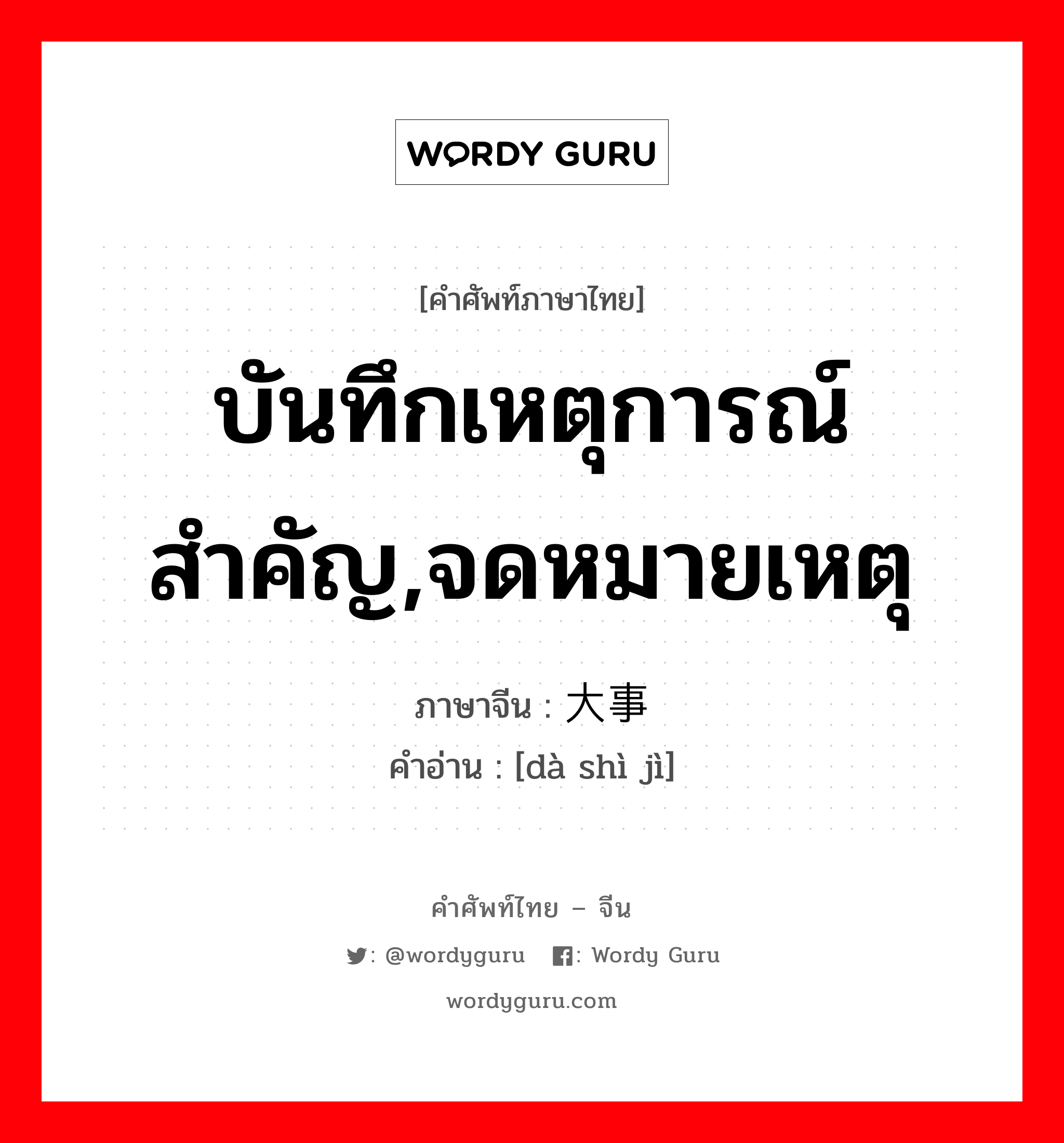 บันทึกเหตุการณ์สำคัญ,จดหมายเหตุ ภาษาจีนคืออะไร, คำศัพท์ภาษาไทย - จีน บันทึกเหตุการณ์สำคัญ,จดหมายเหตุ ภาษาจีน 大事记 คำอ่าน [dà shì jì]