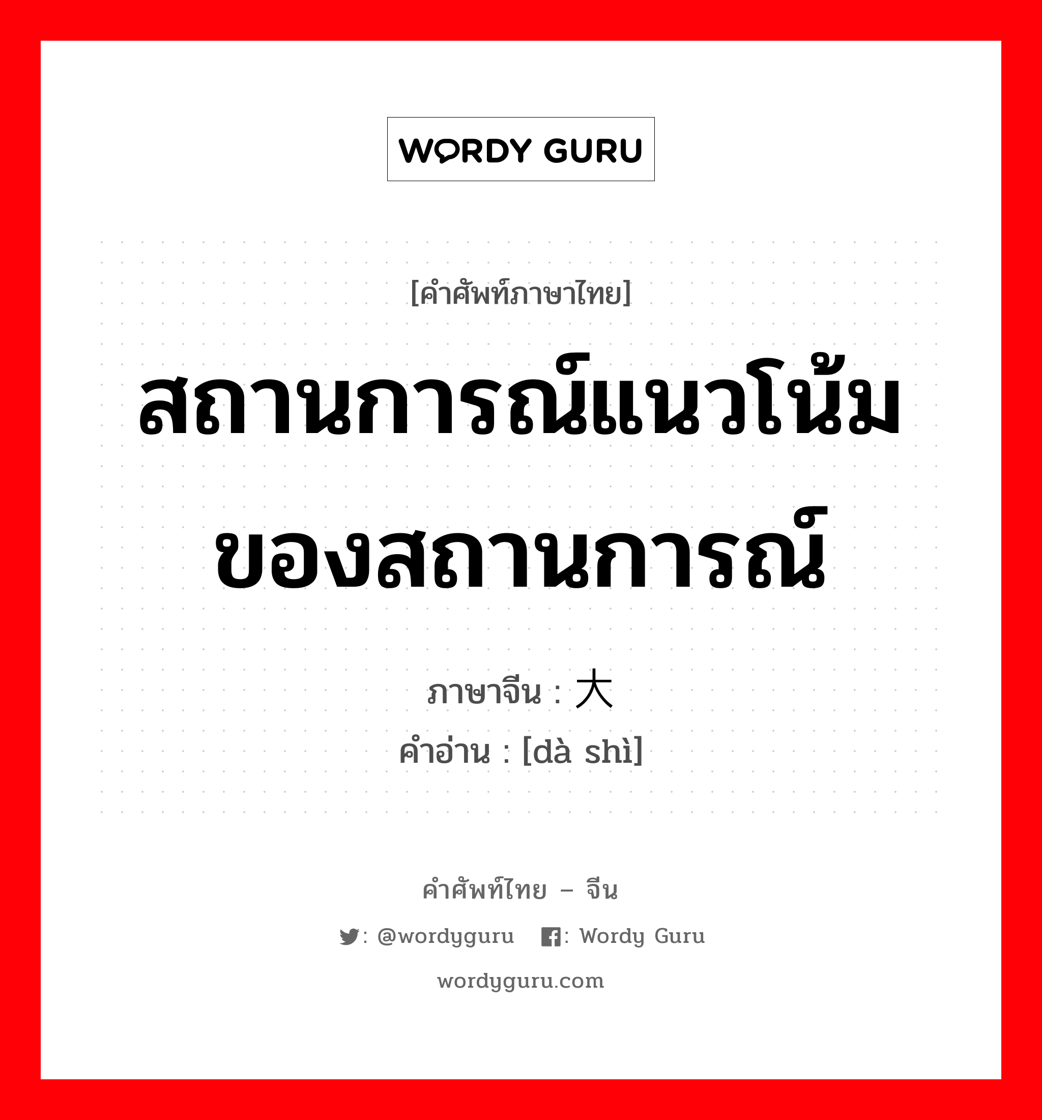 สถานการณ์แนวโน้มของสถานการณ์ ภาษาจีนคืออะไร, คำศัพท์ภาษาไทย - จีน สถานการณ์แนวโน้มของสถานการณ์ ภาษาจีน 大势 คำอ่าน [dà shì]