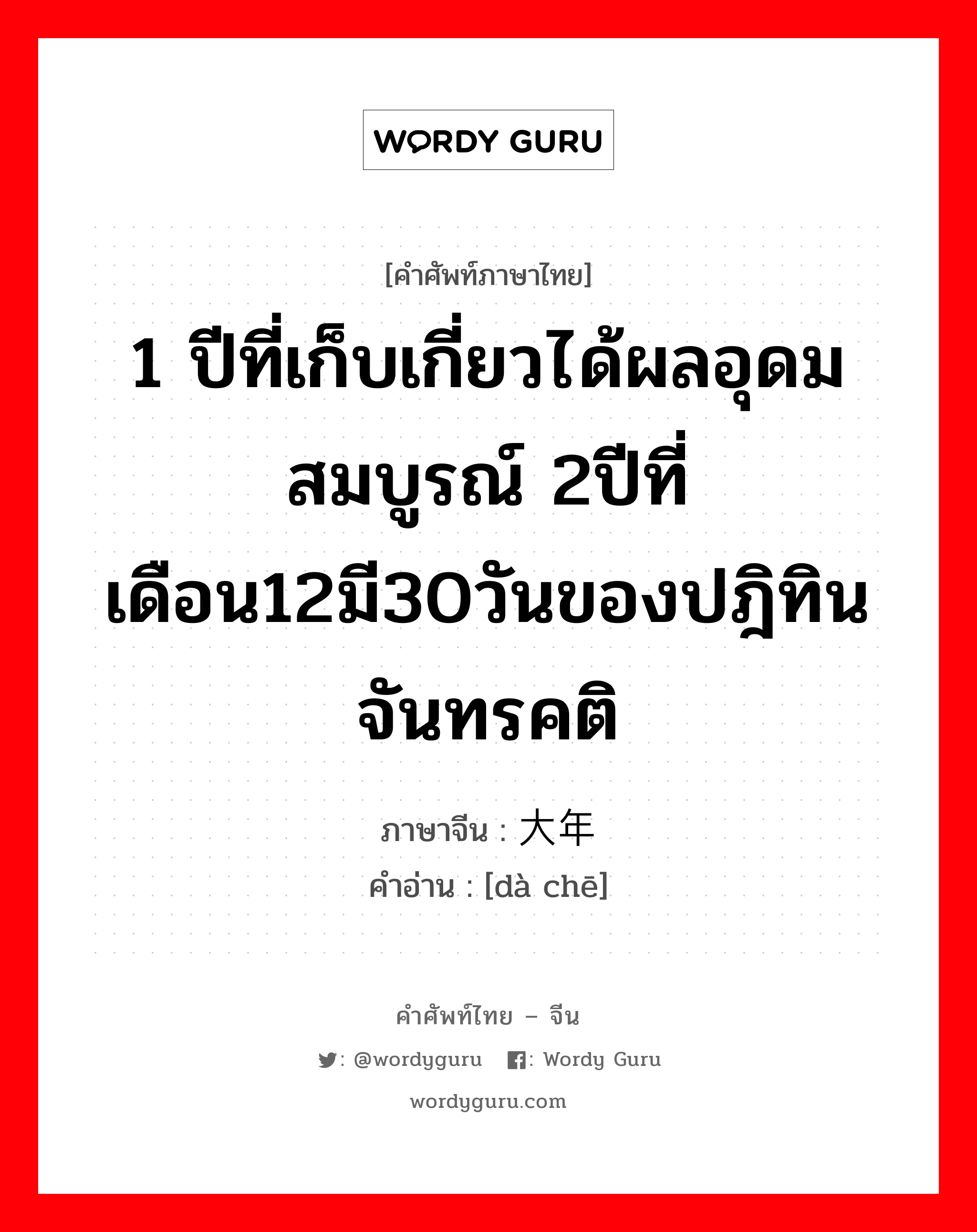 1 ปีที่เก็บเกี่ยวได้ผลอุดมสมบูรณ์ 2ปีที่เดือน12มี30วันของปฎิทินจันทรคติ ภาษาจีนคืออะไร, คำศัพท์ภาษาไทย - จีน 1 ปีที่เก็บเกี่ยวได้ผลอุดมสมบูรณ์ 2ปีที่เดือน12มี30วันของปฎิทินจันทรคติ ภาษาจีน 大年 คำอ่าน [dà chē]