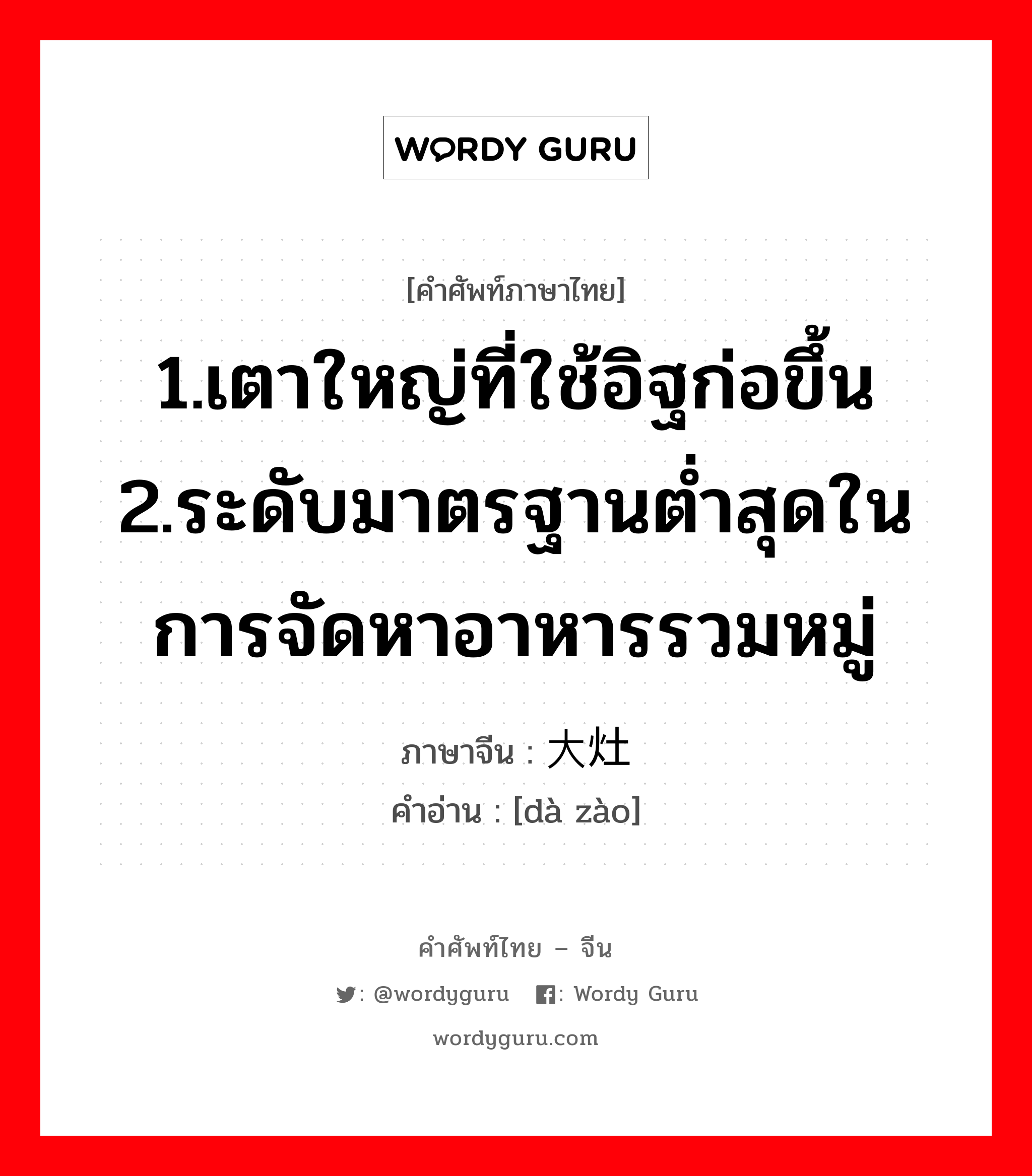 1.เตาใหญ่ที่ใช้อิฐก่อขึ้น 2.ระดับมาตรฐานต่ำสุดในการจัดหาอาหารรวมหมู่ ภาษาจีนคืออะไร, คำศัพท์ภาษาไทย - จีน 1.เตาใหญ่ที่ใช้อิฐก่อขึ้น 2.ระดับมาตรฐานต่ำสุดในการจัดหาอาหารรวมหมู่ ภาษาจีน 大灶 คำอ่าน [dà zào]