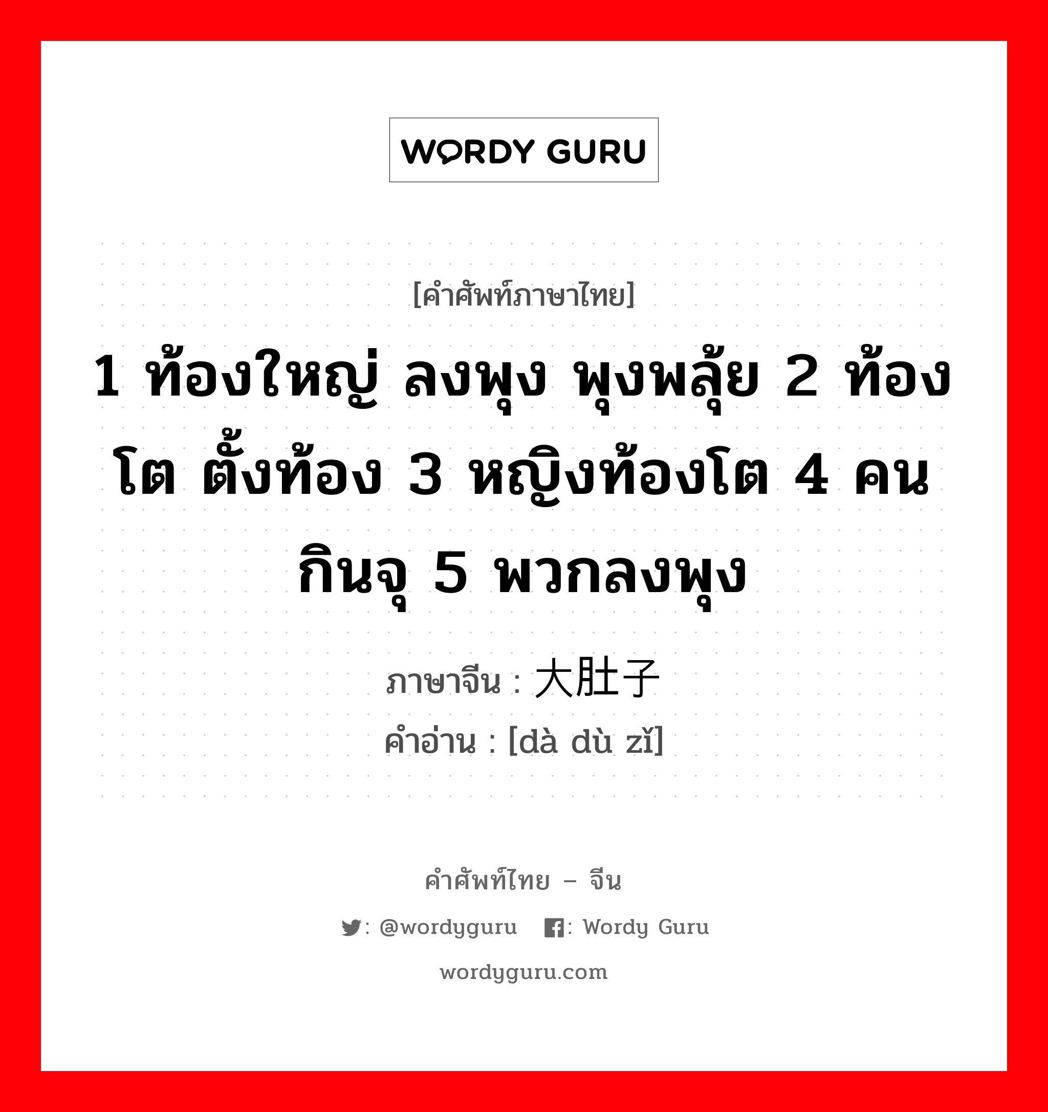 1 ท้องใหญ่ ลงพุง พุงพลุ้ย 2 ท้องโต ตั้งท้อง 3 หญิงท้องโต 4 คนกินจุ 5 พวกลงพุง ภาษาจีนคืออะไร, คำศัพท์ภาษาไทย - จีน 1 ท้องใหญ่ ลงพุง พุงพลุ้ย 2 ท้องโต ตั้งท้อง 3 หญิงท้องโต 4 คนกินจุ 5 พวกลงพุง ภาษาจีน 大肚子 คำอ่าน [dà dù zǐ]