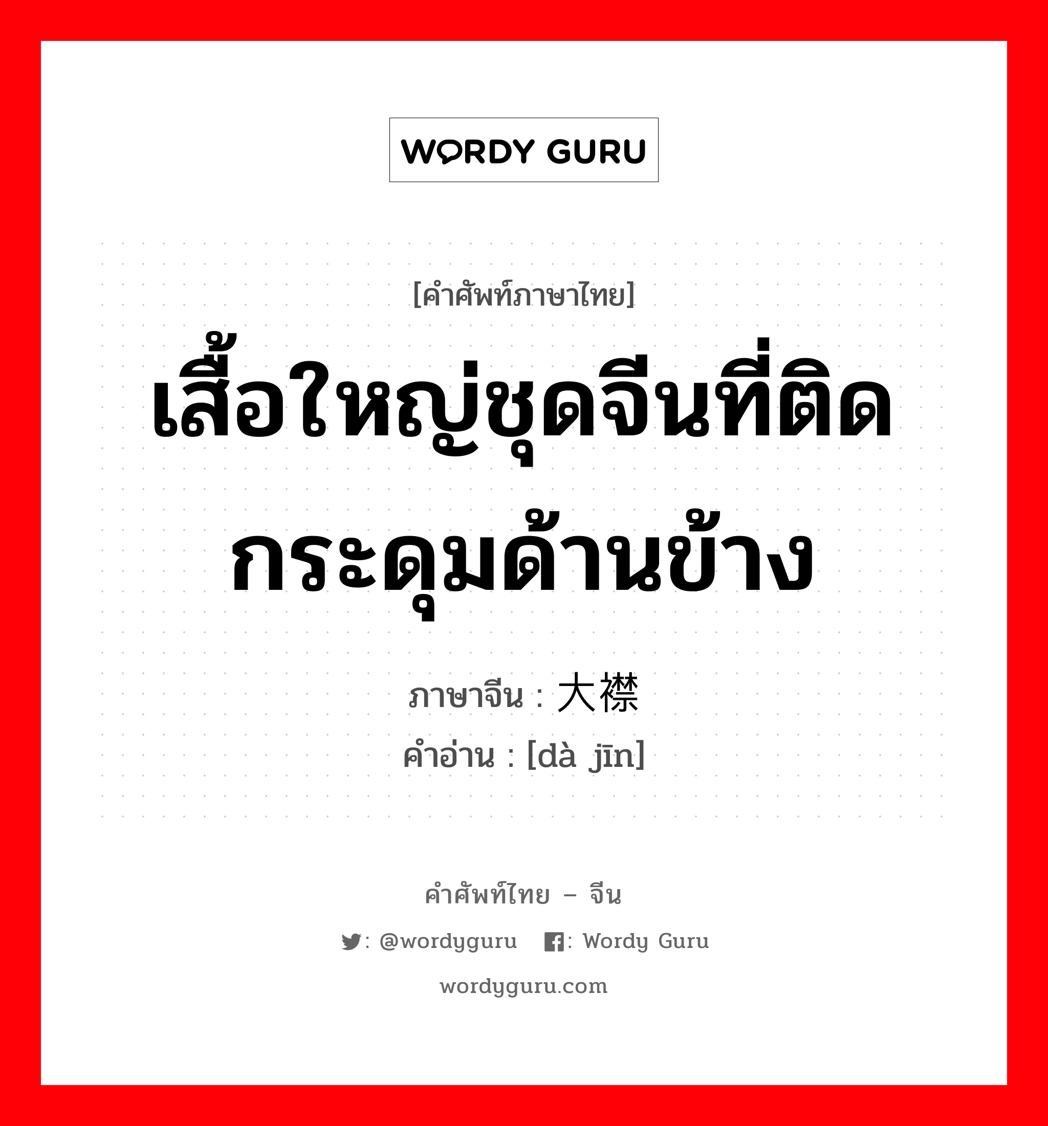 เสื้อใหญ่ชุดจีนที่ติดกระดุมด้านข้าง ภาษาจีนคืออะไร, คำศัพท์ภาษาไทย - จีน เสื้อใหญ่ชุดจีนที่ติดกระดุมด้านข้าง ภาษาจีน 大襟 คำอ่าน [dà jīn]