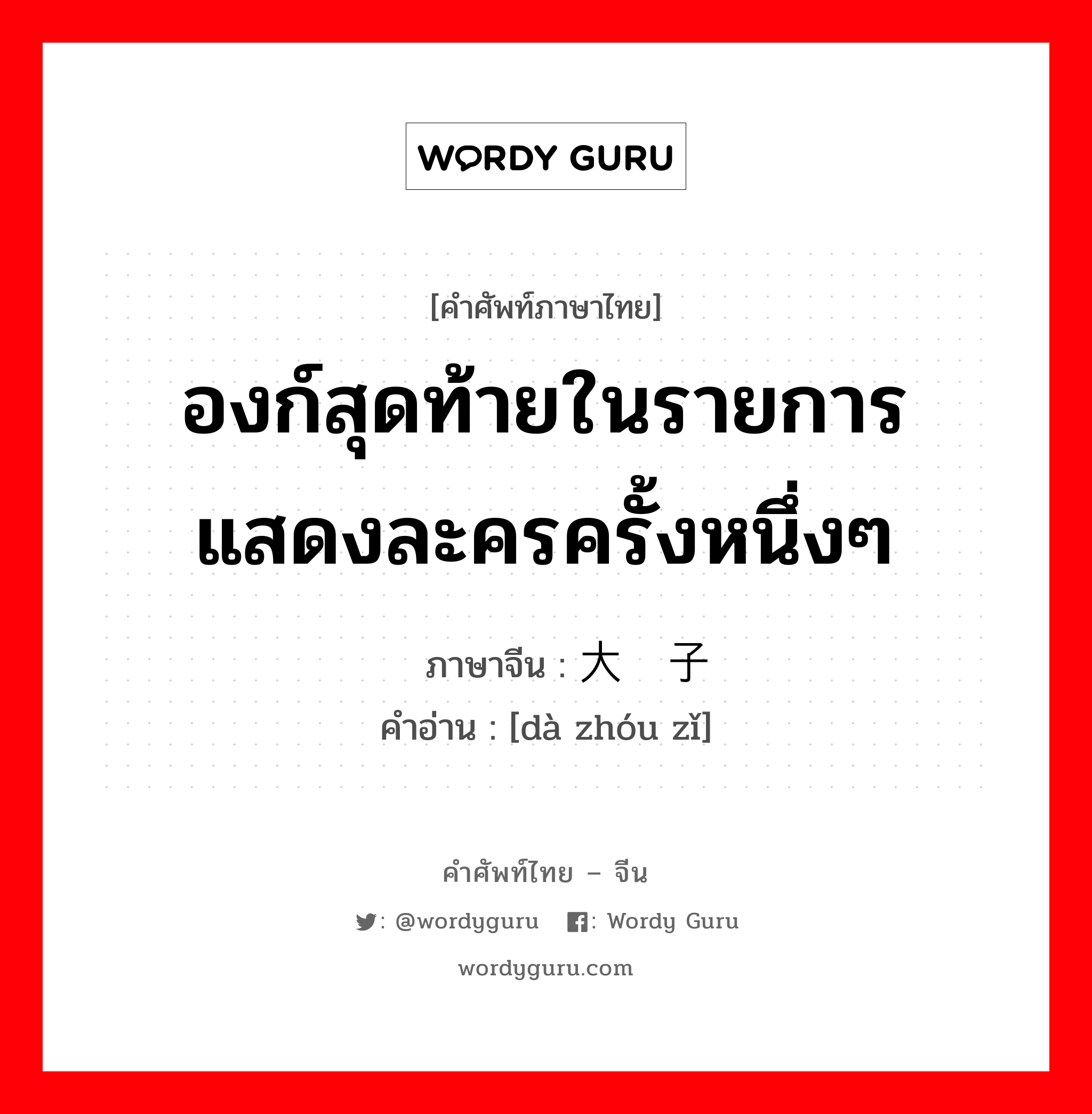 องก์สุดท้ายในรายการแสดงละครครั้งหนึ่งๆ ภาษาจีนคืออะไร, คำศัพท์ภาษาไทย - จีน องก์สุดท้ายในรายการแสดงละครครั้งหนึ่งๆ ภาษาจีน 大轴子 คำอ่าน [dà zhóu zǐ]