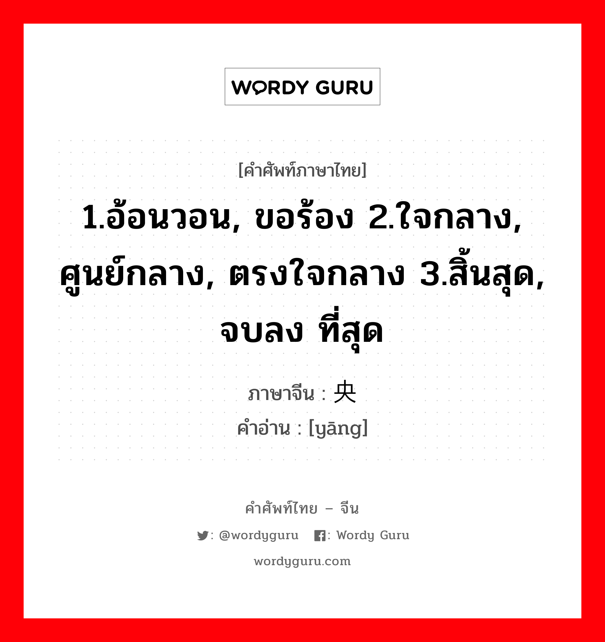 1.อ้อนวอน, ขอร้อง 2.ใจกลาง, ศูนย์กลาง, ตรงใจกลาง 3.สิ้นสุด, จบลง ที่สุด ภาษาจีนคืออะไร, คำศัพท์ภาษาไทย - จีน 1.อ้อนวอน, ขอร้อง 2.ใจกลาง, ศูนย์กลาง, ตรงใจกลาง 3.สิ้นสุด, จบลง ที่สุด ภาษาจีน 央 คำอ่าน [yāng]