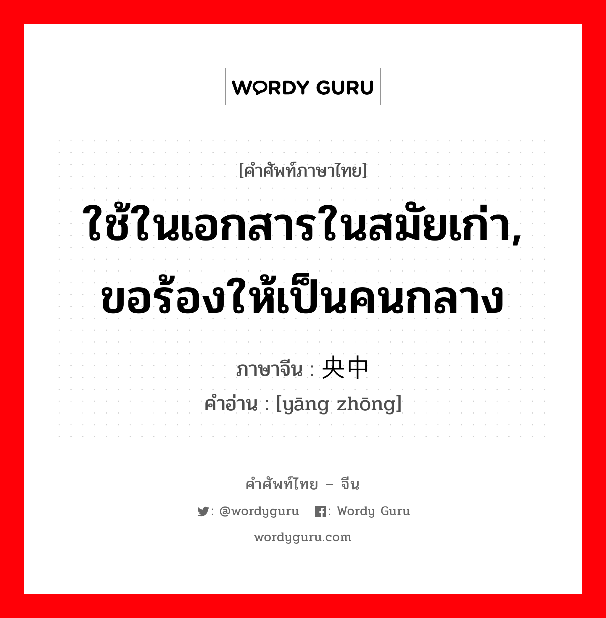 ใช้ในเอกสารในสมัยเก่า, ขอร้องให้เป็นคนกลาง ภาษาจีนคืออะไร, คำศัพท์ภาษาไทย - จีน ใช้ในเอกสารในสมัยเก่า, ขอร้องให้เป็นคนกลาง ภาษาจีน 央中 คำอ่าน [yāng zhōng]