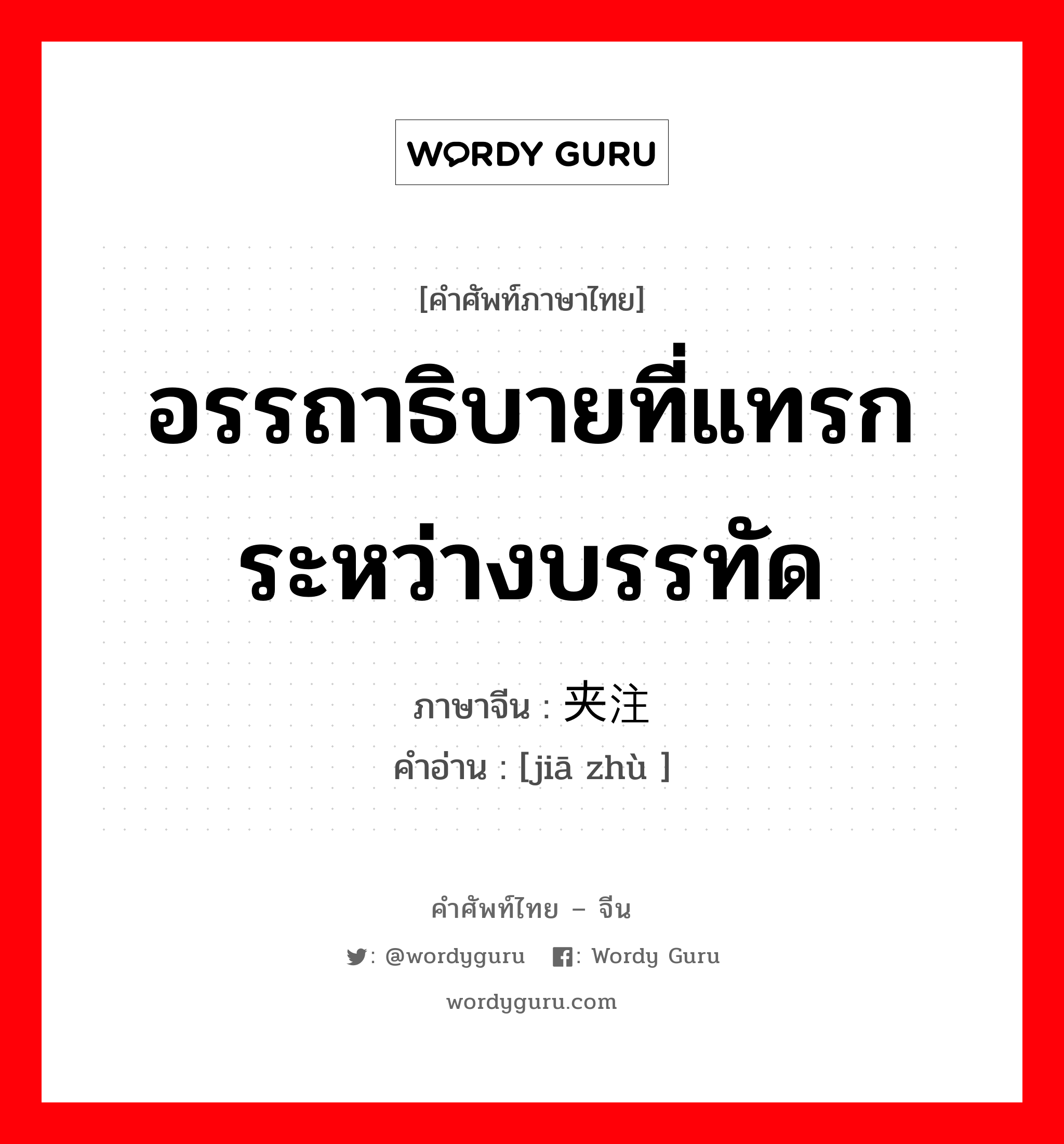 อรรถาธิบายที่แทรกระหว่างบรรทัด ภาษาจีนคืออะไร, คำศัพท์ภาษาไทย - จีน อรรถาธิบายที่แทรกระหว่างบรรทัด ภาษาจีน 夹注 คำอ่าน [jiā zhù ]