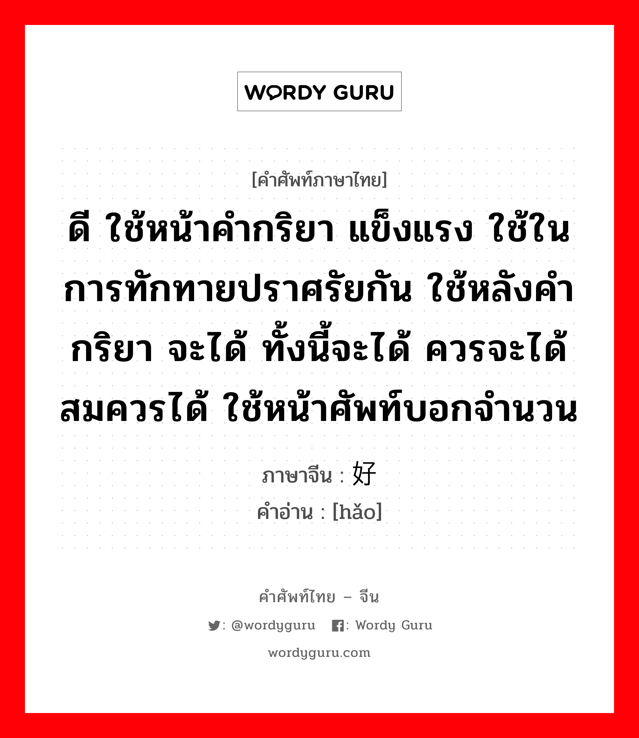 ดี ใช้หน้าคำกริยา แข็งแรง ใช้ในการทักทายปราศรัยกัน ใช้หลังคำกริยา จะได้ ทั้งนี้จะได้ ควรจะได้สมควรได้ ใช้หน้าศัพท์บอกจำนวน ภาษาจีนคืออะไร, คำศัพท์ภาษาไทย - จีน ดี ใช้หน้าคำกริยา แข็งแรง ใช้ในการทักทายปราศรัยกัน ใช้หลังคำกริยา จะได้ ทั้งนี้จะได้ ควรจะได้สมควรได้ ใช้หน้าศัพท์บอกจำนวน ภาษาจีน 好 คำอ่าน [hǎo]