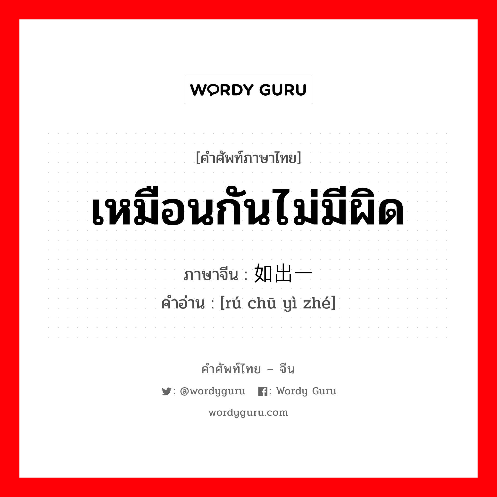 เหมือนกันไม่มีผิด ภาษาจีนคืออะไร, คำศัพท์ภาษาไทย - จีน เหมือนกันไม่มีผิด ภาษาจีน 如出一辙 คำอ่าน [rú chū yì zhé]