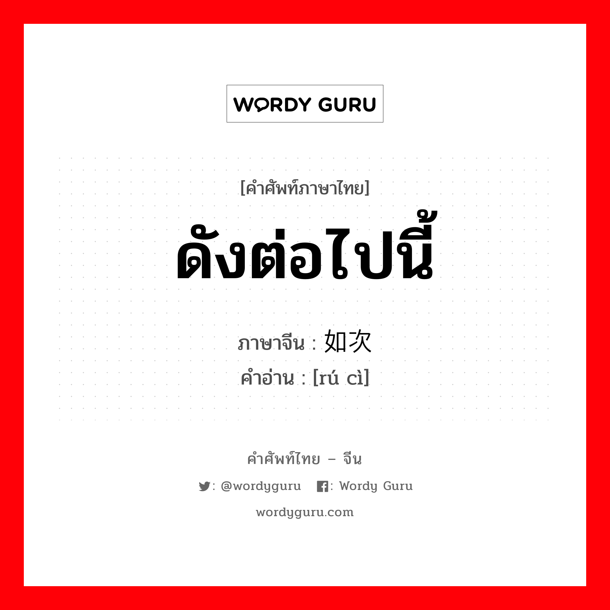 ดังต่อไปนี้ ภาษาจีนคืออะไร, คำศัพท์ภาษาไทย - จีน ดังต่อไปนี้ ภาษาจีน 如次 คำอ่าน [rú cì]