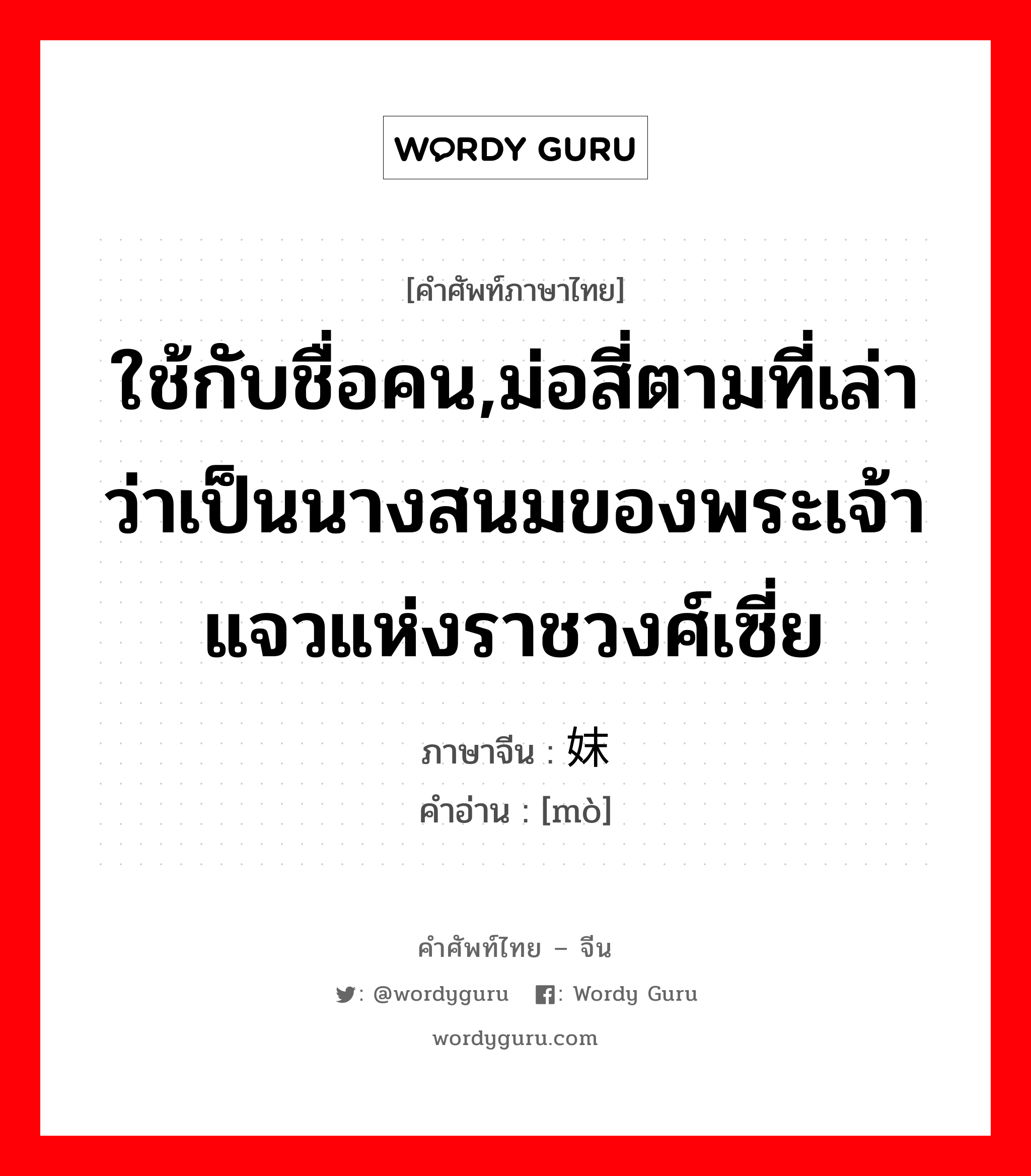 ใช้กับชื่อคน,ม่อสี่ตามที่เล่าว่าเป็นนางสนมของพระเจ้าแจวแห่งราชวงศ์เซี่ย ภาษาจีนคืออะไร, คำศัพท์ภาษาไทย - จีน ใช้กับชื่อคน,ม่อสี่ตามที่เล่าว่าเป็นนางสนมของพระเจ้าแจวแห่งราชวงศ์เซี่ย ภาษาจีน 妺 คำอ่าน [mò]