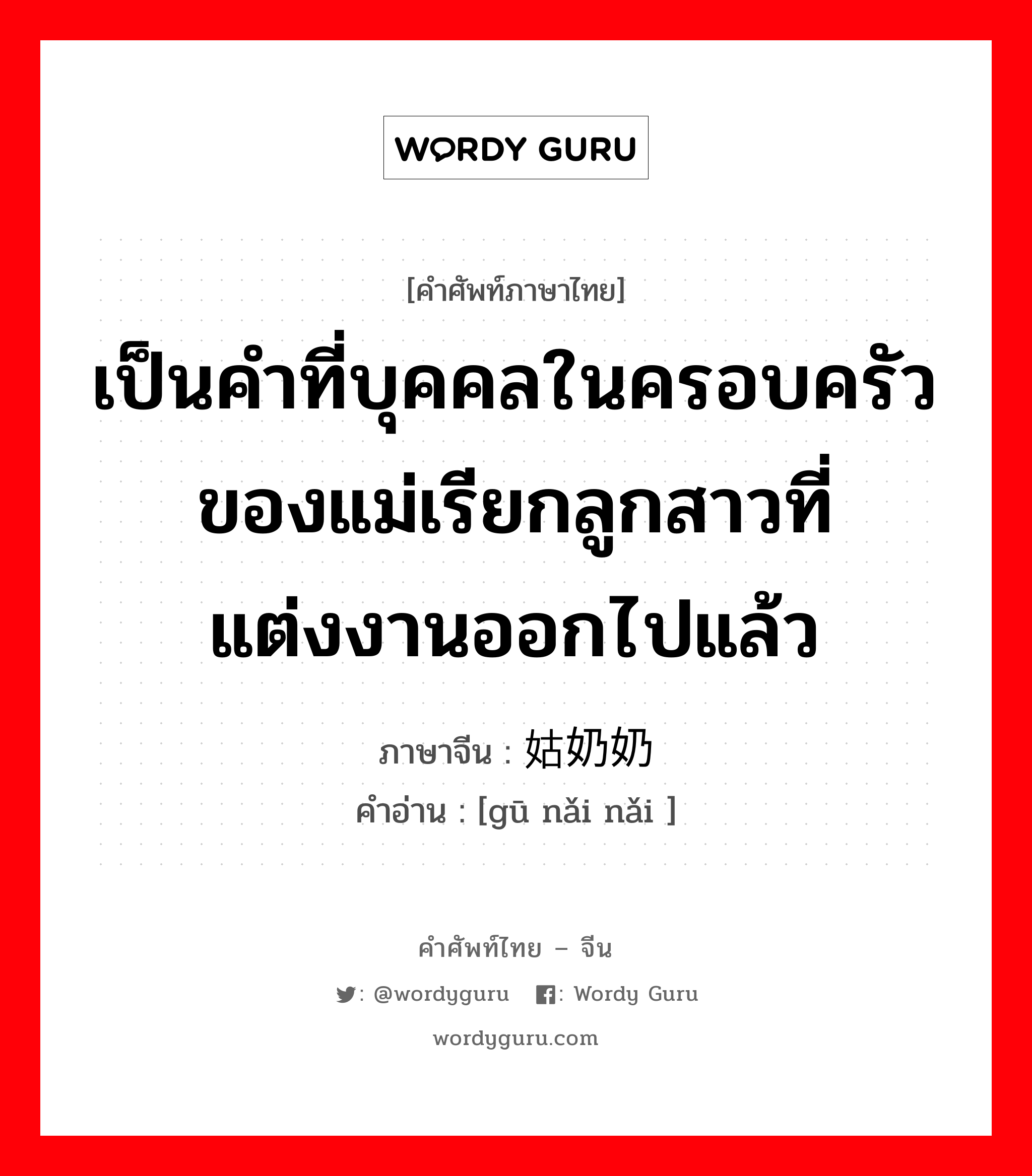 เป็นคำที่บุคคลในครอบครัวของแม่เรียกลูกสาวที่แต่งงานออกไปแล้ว ภาษาจีนคืออะไร, คำศัพท์ภาษาไทย - จีน เป็นคำที่บุคคลในครอบครัวของแม่เรียกลูกสาวที่แต่งงานออกไปแล้ว ภาษาจีน 姑奶奶 คำอ่าน [gū nǎi nǎi ]