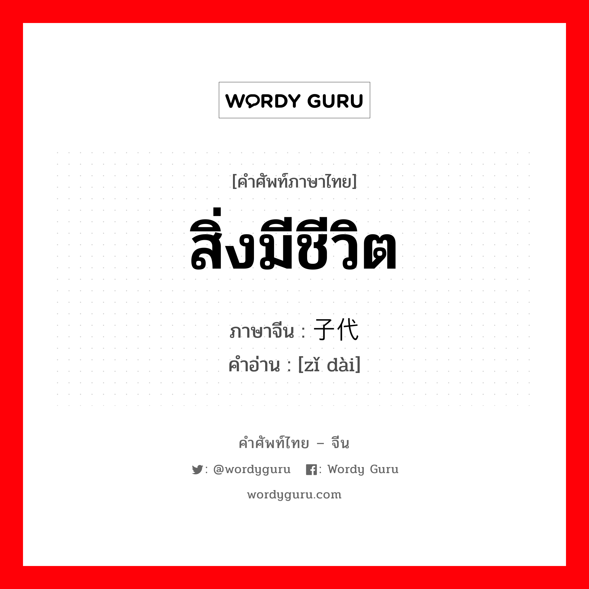 สิ่งมีชีวิต ภาษาจีนคืออะไร, คำศัพท์ภาษาไทย - จีน สิ่งมีชีวิต ภาษาจีน 子代 คำอ่าน [zǐ dài]