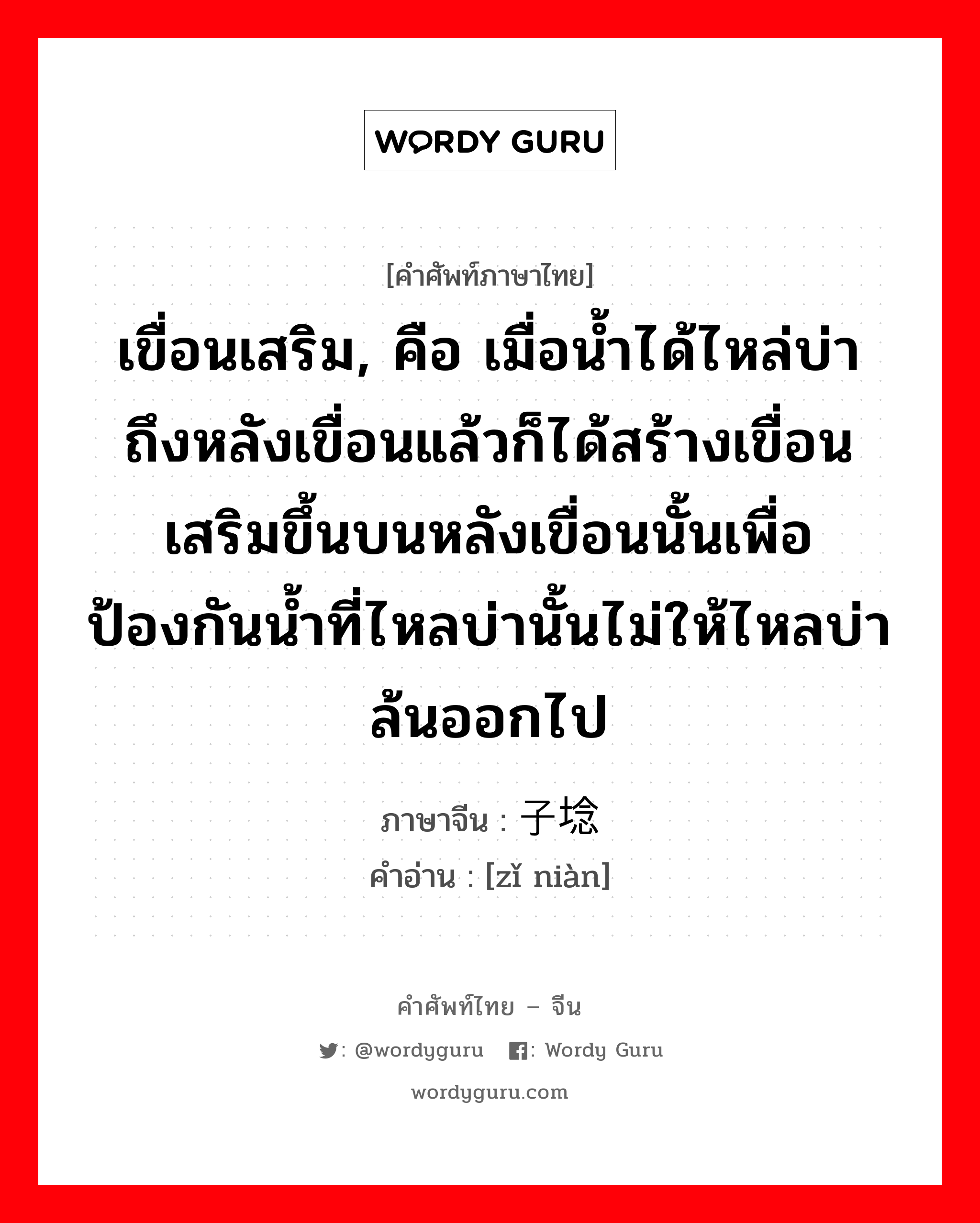 เขื่อนเสริม, คือ เมื่อน้ำได้ไหล่บ่าถึงหลังเขื่อนแล้วก็ได้สร้างเขื่อนเสริมขึ้นบนหลังเขื่อนนั้นเพื่อป้องกันน้ำที่ไหลบ่านั้นไม่ให้ไหลบ่าล้นออกไป ภาษาจีนคืออะไร, คำศัพท์ภาษาไทย - จีน เขื่อนเสริม, คือ เมื่อน้ำได้ไหล่บ่าถึงหลังเขื่อนแล้วก็ได้สร้างเขื่อนเสริมขึ้นบนหลังเขื่อนนั้นเพื่อป้องกันน้ำที่ไหลบ่านั้นไม่ให้ไหลบ่าล้นออกไป ภาษาจีน 子埝 คำอ่าน [zǐ niàn]