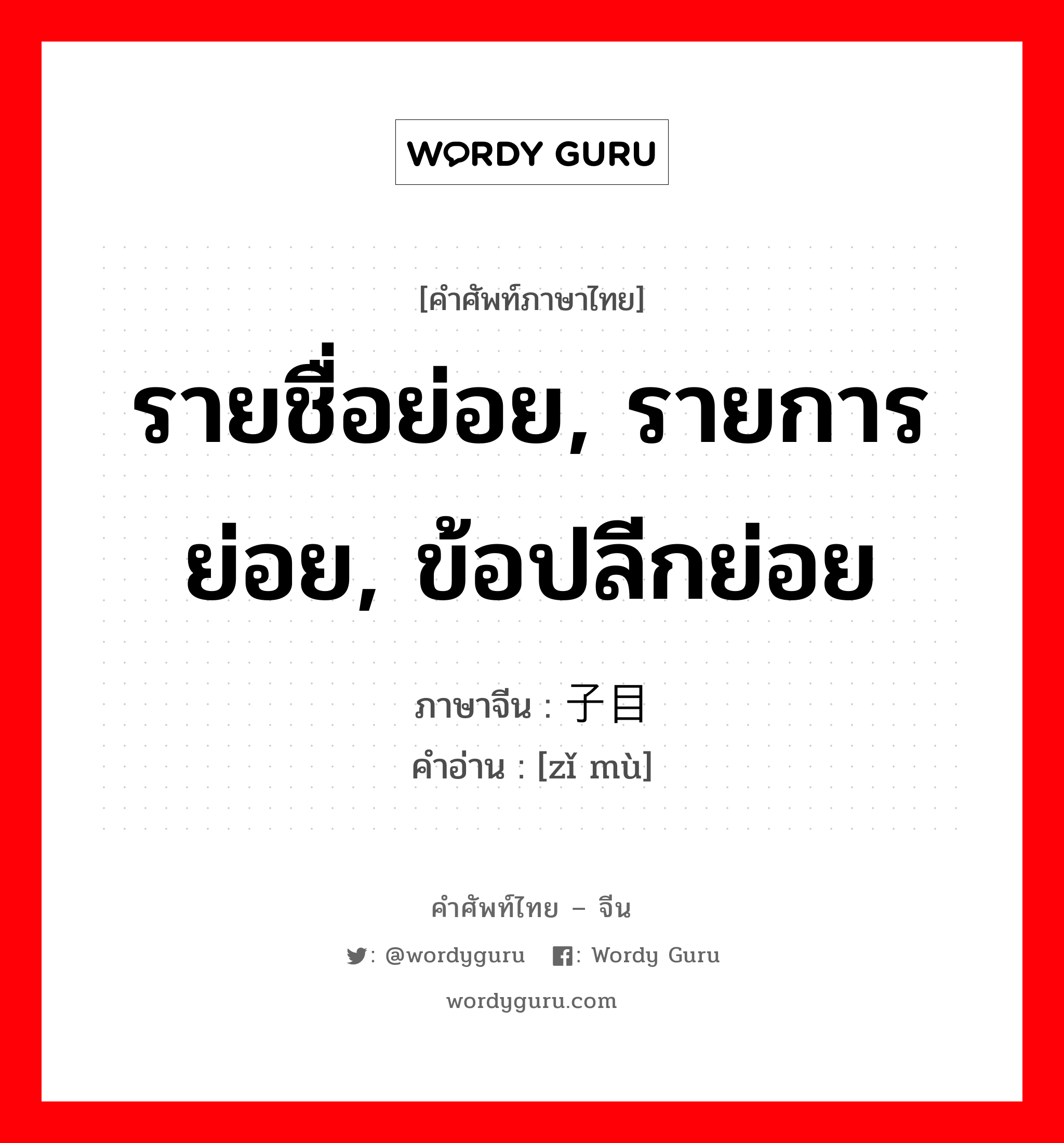 รายชื่อย่อย, รายการย่อย, ข้อปลีกย่อย ภาษาจีนคืออะไร, คำศัพท์ภาษาไทย - จีน รายชื่อย่อย, รายการย่อย, ข้อปลีกย่อย ภาษาจีน 子目 คำอ่าน [zǐ mù]