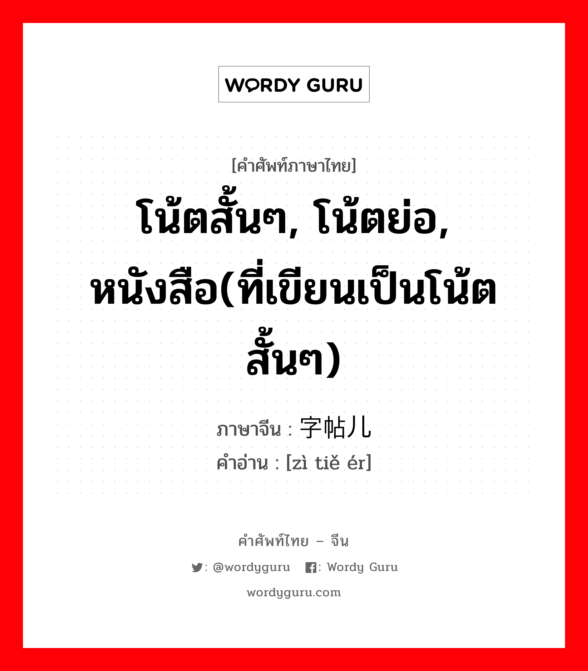 โน้ตสั้นๆ, โน้ตย่อ, หนังสือ(ที่เขียนเป็นโน้ตสั้นๆ) ภาษาจีนคืออะไร, คำศัพท์ภาษาไทย - จีน โน้ตสั้นๆ, โน้ตย่อ, หนังสือ(ที่เขียนเป็นโน้ตสั้นๆ) ภาษาจีน 字帖儿 คำอ่าน [zì tiě ér]