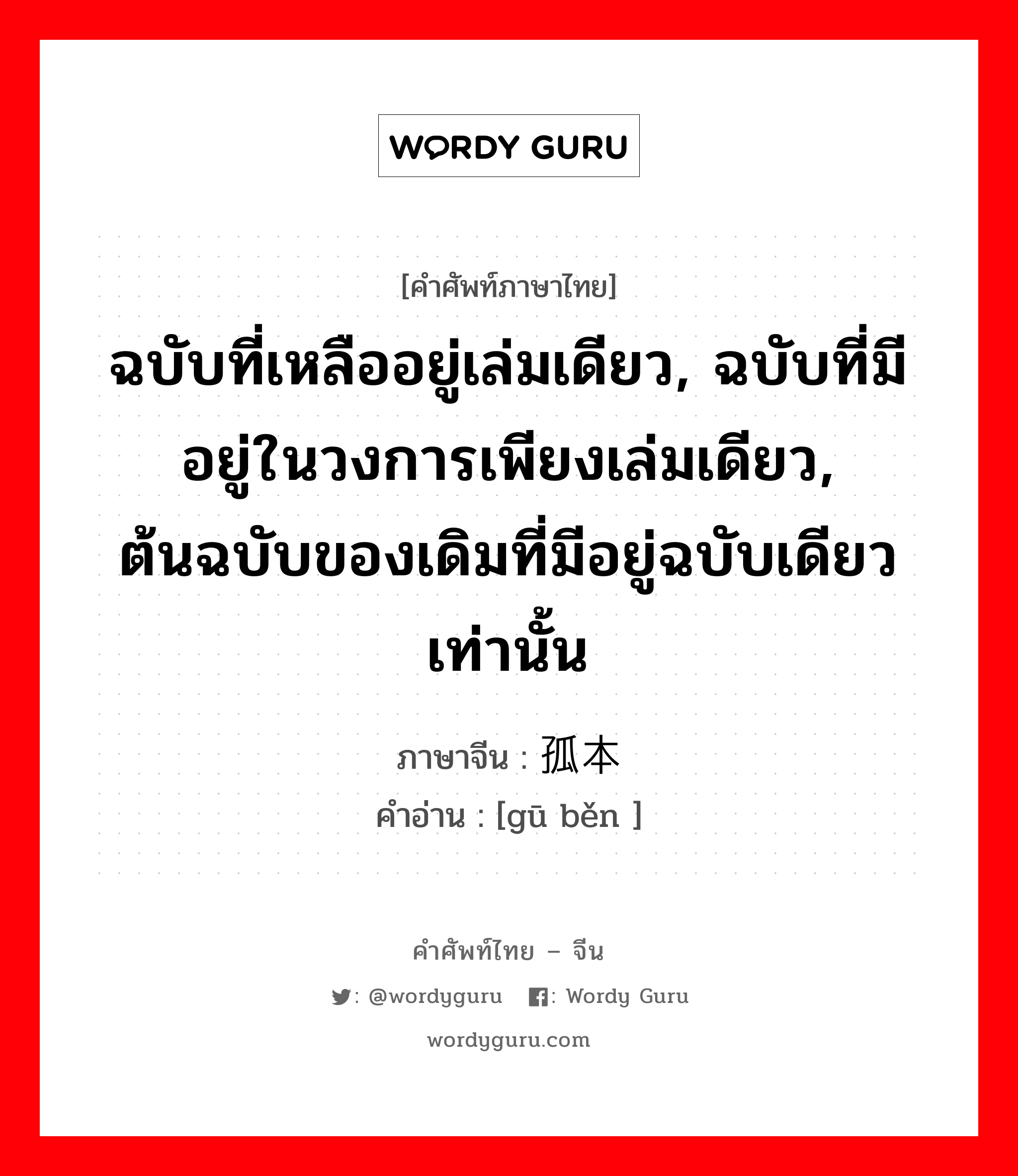 ฉบับที่เหลืออยู่เล่มเดียว, ฉบับที่มีอยู่ในวงการเพียงเล่มเดียว, ต้นฉบับของเดิมที่มีอยู่ฉบับเดียวเท่านั้น ภาษาจีนคืออะไร, คำศัพท์ภาษาไทย - จีน ฉบับที่เหลืออยู่เล่มเดียว, ฉบับที่มีอยู่ในวงการเพียงเล่มเดียว, ต้นฉบับของเดิมที่มีอยู่ฉบับเดียวเท่านั้น ภาษาจีน 孤本 คำอ่าน [gū běn ]