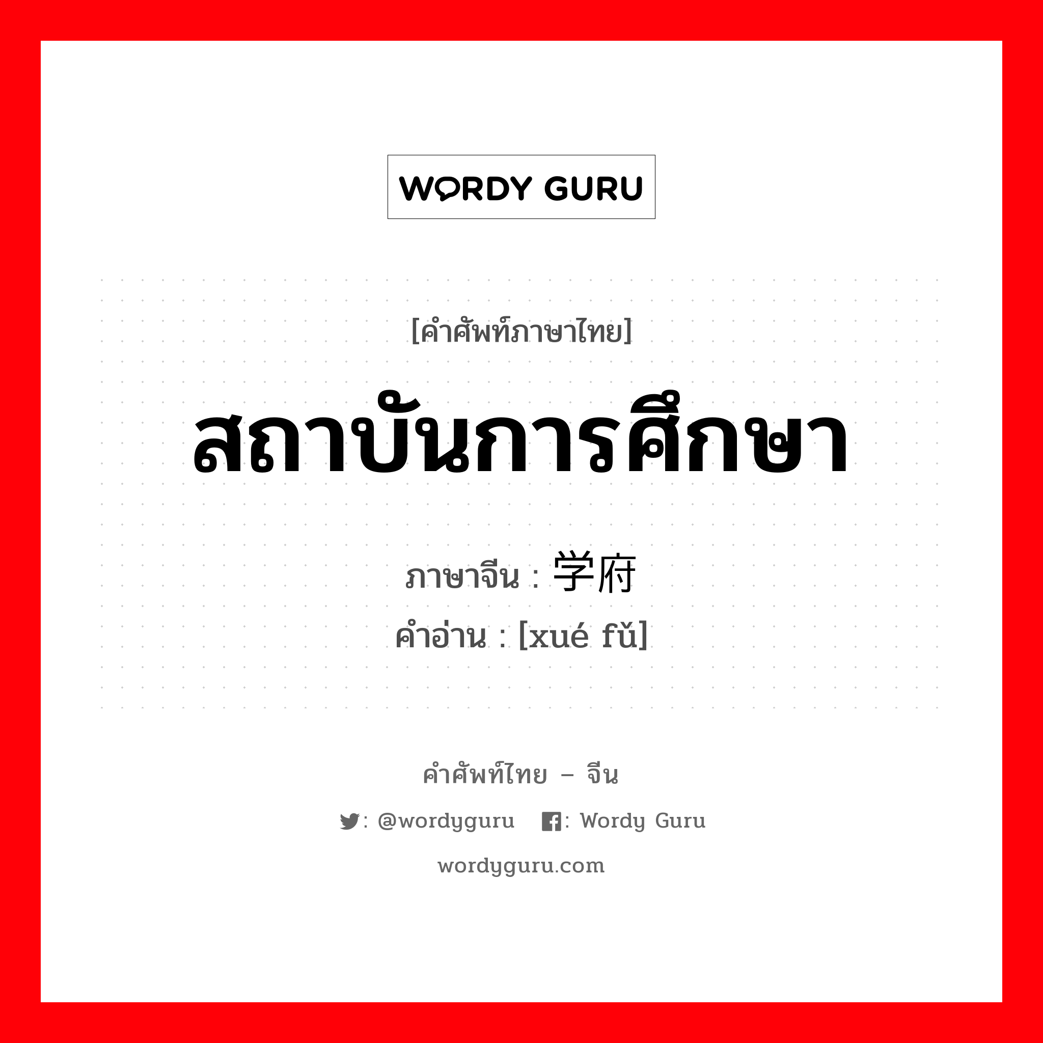 สถาบันการศึกษา ภาษาจีนคืออะไร, คำศัพท์ภาษาไทย - จีน สถาบันการศึกษา ภาษาจีน 学府 คำอ่าน [xué fǔ]