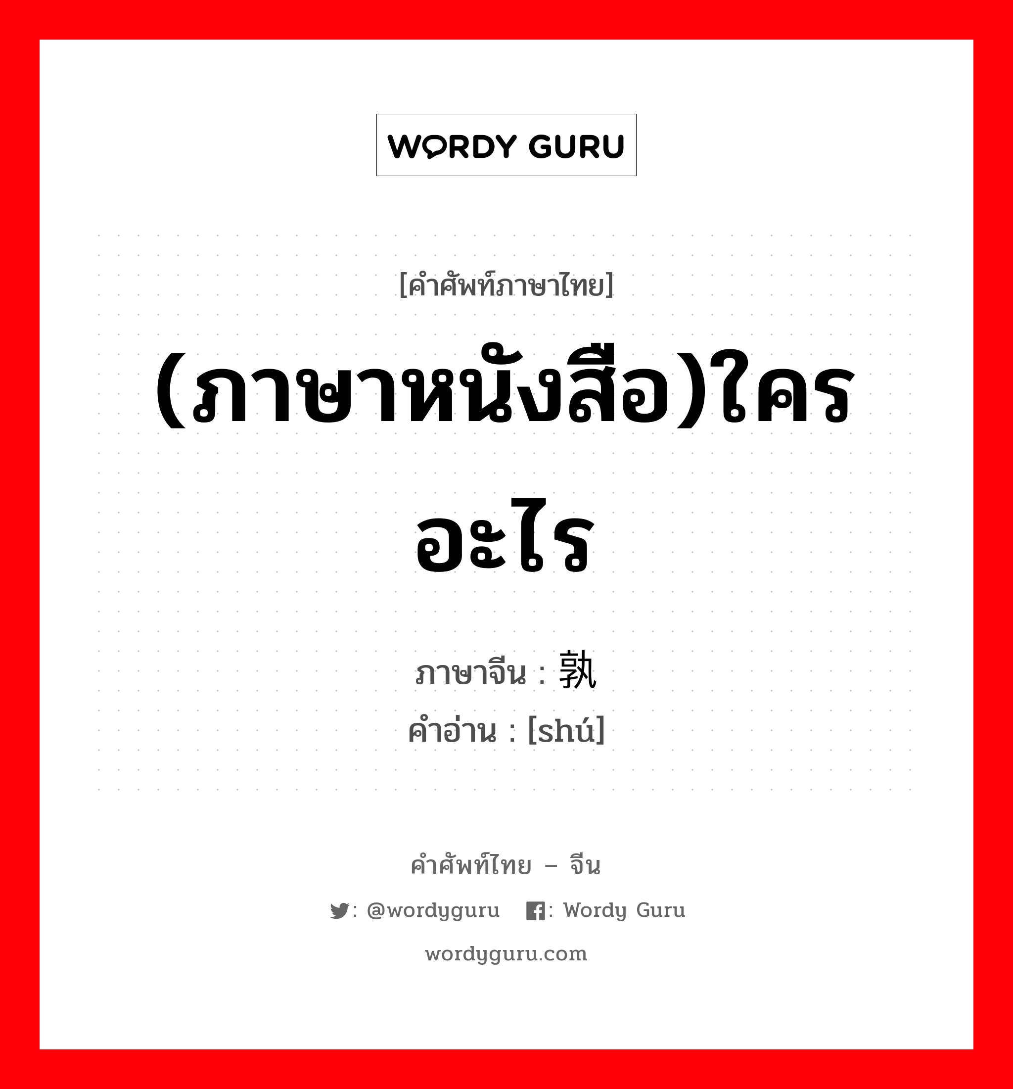 (ภาษาหนังสือ)ใคร อะไร ภาษาจีนคืออะไร, คำศัพท์ภาษาไทย - จีน (ภาษาหนังสือ)ใคร อะไร ภาษาจีน 孰 คำอ่าน [shú]