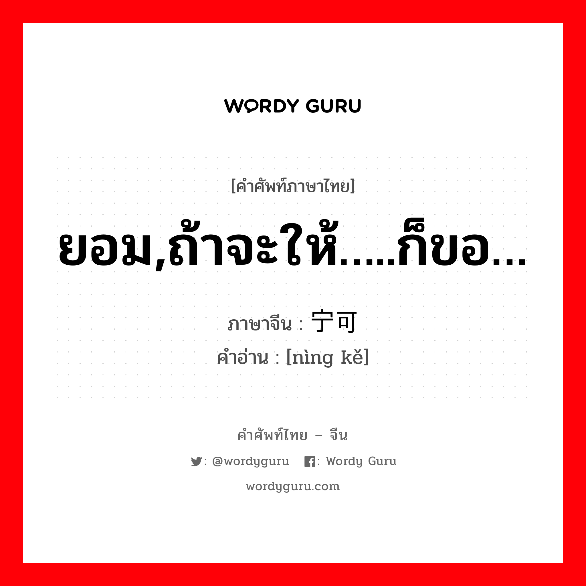 ยอม,ถ้าจะให้…..ก็ขอ… ภาษาจีนคืออะไร, คำศัพท์ภาษาไทย - จีน ยอม,ถ้าจะให้…..ก็ขอ… ภาษาจีน 宁可 คำอ่าน [nìng kě]