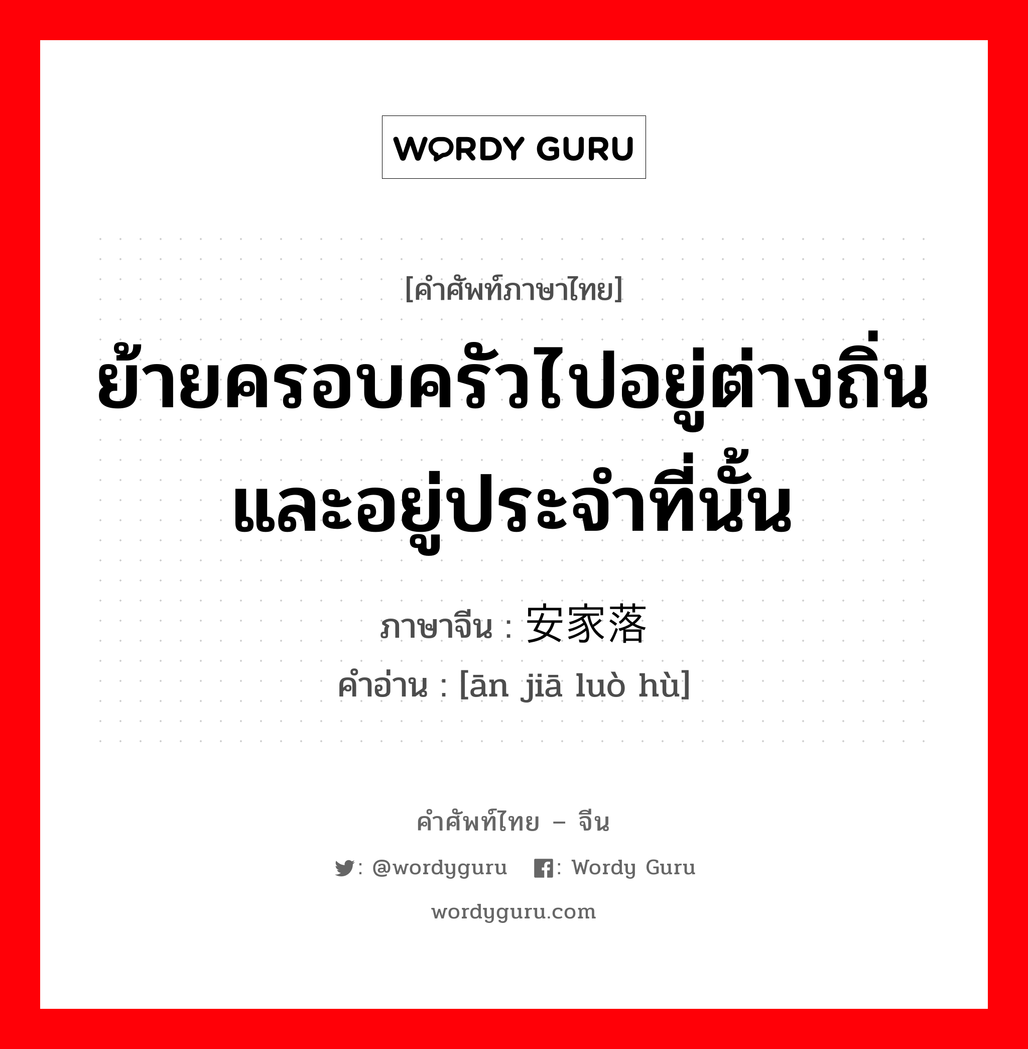 ย้ายครอบครัวไปอยู่ต่างถิ่นและอยู่ประจำที่นั้น ภาษาจีนคืออะไร, คำศัพท์ภาษาไทย - จีน ย้ายครอบครัวไปอยู่ต่างถิ่นและอยู่ประจำที่นั้น ภาษาจีน 安家落户 คำอ่าน [ān jiā luò hù]